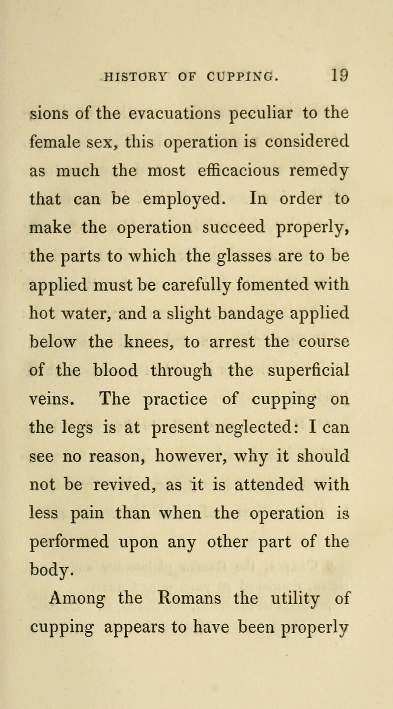 sions of the evacuations peculiar to the female sex, this operation is considered as much the most efficacious remedy that can be employed. In order to make the operation succeed properly, the parts to which the glasses are to be applied must be carefully fomented with hot water, and a slight bandage applied below the knees, to arrest the course of the blood through the superficial veins. The practice of cupping on the legs is at present neglected: lean see no reason, however, why it should not be revived, as it is attended with less pain than when the operation is performed upon any other part of the body. Among the Romans the utility of cupping appears to have been properly