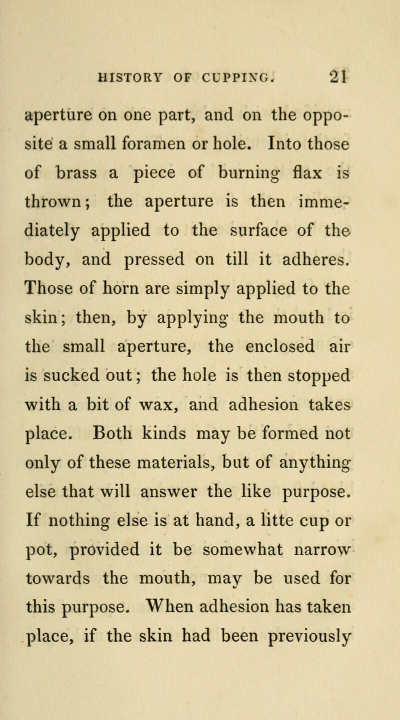 aperture on one part, and on the oppo- site a small foramen or hole. Into those of brass a piece of burning flax is thrown; the aperture is then imme- diately applied to the surface of the body, and pressed on till it adheres. Those of horn are simply applied to the skin; then, by applying the mouth to the small aperture, the enclosed air is sucked out; the hole is then stopped with a bit of wax, and adhesion takes place. Both kinds may be formed not only of these materials, but of anything else that will answer the like purpose. If nothing else is at hand, a litte cup or pot, provided it be somewhat narrow towards the mouth, may be used for this purpose. When adhesion has taken place, if the skin had been previously