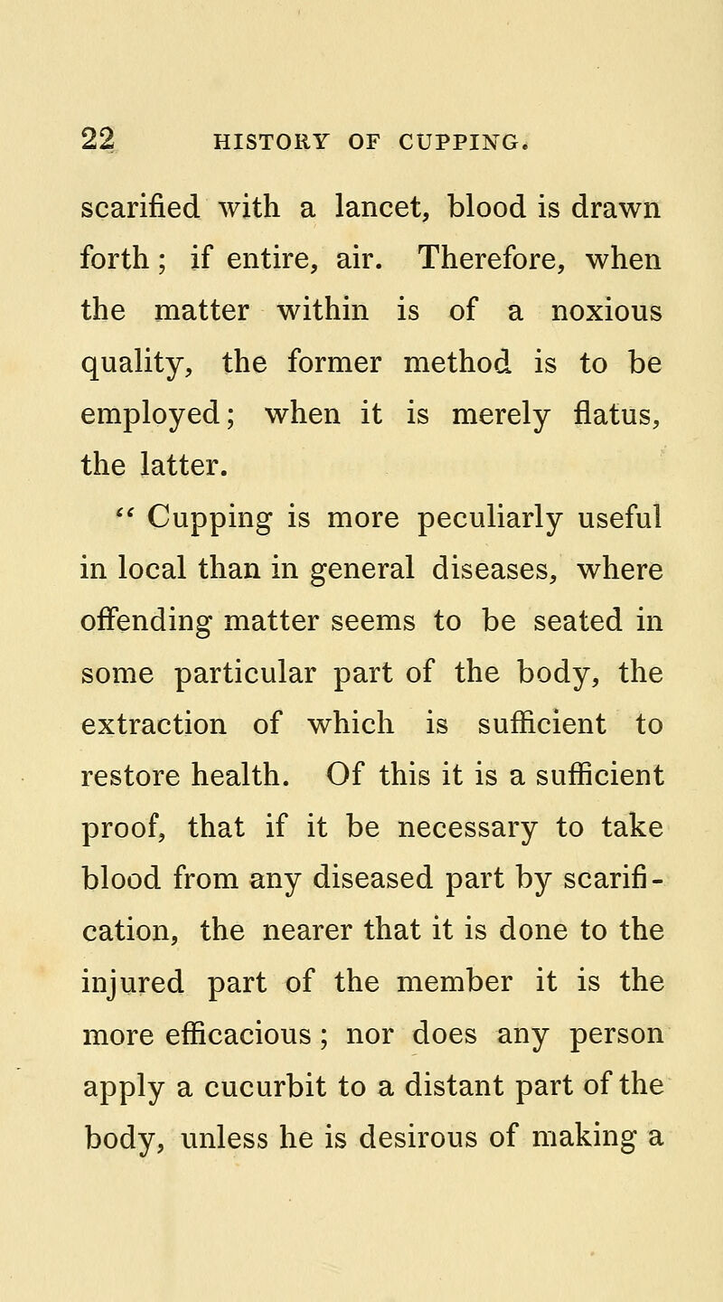 scarified with a lancet, blood is drawn forth; if entire, air. Therefore, when the matter within is of a noxious quality, the former method is to be employed; when it is merely flatus, the latter.  Cupping is more peculiarly useful in local than in general diseases, where offending matter seems to be seated in some particular part of the body, the extraction of which is sufficient to restore health. Of this it is a sufficient proof, that if it be necessary to take blood from any diseased part by scarifi- cation, the nearer that it is done to the injured part of the member it is the more efficacious; nor does any person apply a cucurbit to a distant part of the body, unless he is desirous of making a