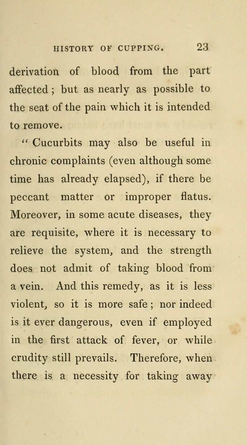 derivation of blood from the part affected ; but as nearly as possible to the seat of the pain which it is intended to remove.  Cucurbits may also be useful in chronic complaints (even although some time has already elapsed), if there be peccant matter or improper flatus. Moreover, in some acute diseases, they are requisite, where it is necessary to relieve the system, and the strength does not admit of taking blood from a vein. And this remedy, as it is less violent, so it is more safe ; nor indeed is it ever dangerous, even if employed in the first attack of fever, or while crudity still prevails. Therefore, when there is a necessity for taking away