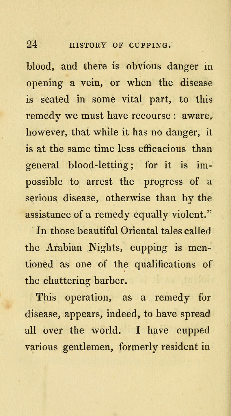 blood, and there is obvious danger in opening a vein, or when the disease is seated in some vital part, to this remedy we must have recourse : aware, however, that while it has no danger, it is at the same time less efficacious than general blood-letting; for it is im- possible to arrest the progress of a serious disease, otherwise than by the assistance of a remedy equally violent. In those beautiful Oriental tales called the Arabian Nights, cupping is men- tioned as one of the qualifications of the chattering barber. This operation, as a remedy for disease, appears, indeed, to have spread all over the world. I have cupped various gentlemen, formerly resident in