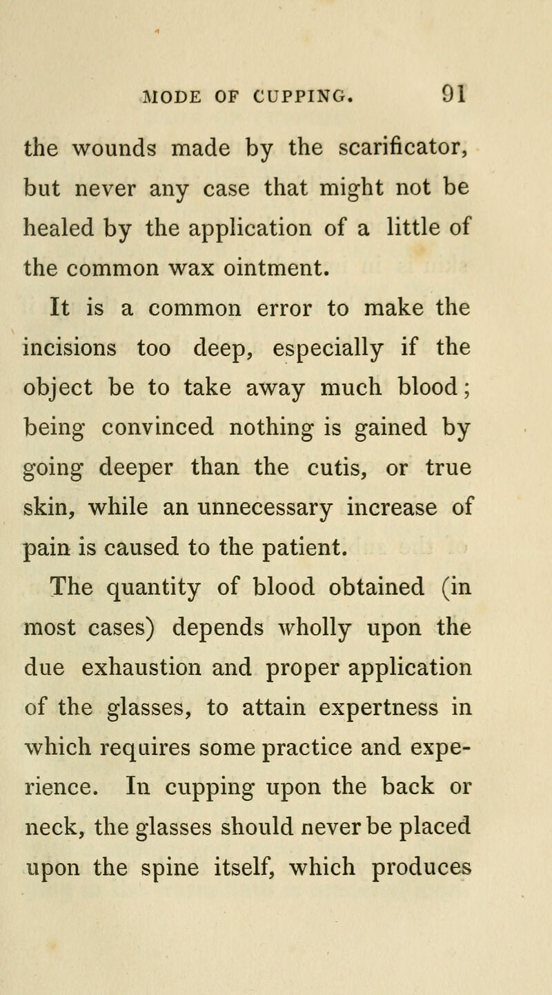 the wounds made by the scarificator, but never any case that might not be healed by the application of a little of the common wax ointment. It is a common error to make the incisions too deep, especially if the object be to take away much blood; being convinced nothing is gained by going deeper than the cutis, or true skin, while an unnecessary increase of pain is caused to the patient. The quantity of blood obtained (in most cases) depends wholly upon the due exhaustion and proper application of the glasses, to attain expertness in which requires some practice and expe- rience. In cupping upon the back or neck, the glasses should never be placed upon the spine itself, which produces