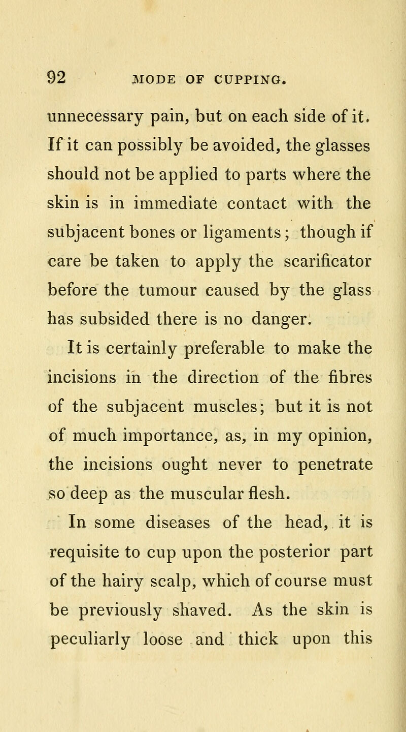 unnecessary pain, but on each side of it. If it can possibly be avoided, the glasses should not be applied to parts where the skin is in immediate contact with the subjacent bones or ligaments; though if care be taken to apply the scarificator before the tumour caused by the glass has subsided there is no danger. It is certainly preferable to make the incisions in the direction of the fibres of the subjacent muscles; but it is not of much importance, as, in my opinion, the incisions ought never to penetrate so deep as the muscular flesh. In some diseases of the head, it is requisite to cup upon the posterior part of the hairy scalp, which of course must be previously shaved. As the skin is peculiarly loose and thick upon this