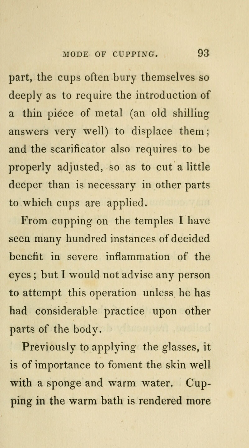part, the cups often bury themselves so deeply as to require the introduction of a thin piece of metal (an old shilling answers very well) to displace them; and the scarificator also requires to be properly adjusted, so as to cut a little deeper than is necessary in other parts to which cups are applied. From cupping on the temples I have seen many hundred instances of decided benefit in severe inflammation of the eyes ; but I would not advise any person to attempt this operation unless he has had considerable practice upon other parts of the body. Previously to applying the glasses, it is of importance to foment the skin well with a sponge and warm water. Cup- ping in the warm bath is rendered more