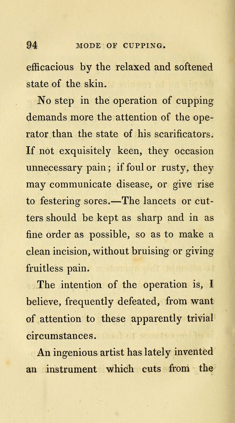 efficacious by the relaxed and softened state of the skin. No step in the operation of cupping demands more the attention of the ope- rator than the state of his scarificators. If not exquisitely keen, they occasion unnecessary pain; if foul or rusty, they may communicate disease, or give rise to festering sores.—The lancets or cut- ters should be kept as sharp and in as fine order as possible, so as to make a clean incision, without bruising or giving fruitless pain. The intention of the operation is, I believe, frequently defeated, from want of attention to these apparently trivial circumstances. An ingenious artist has lately invented an instrument which cuts froni the