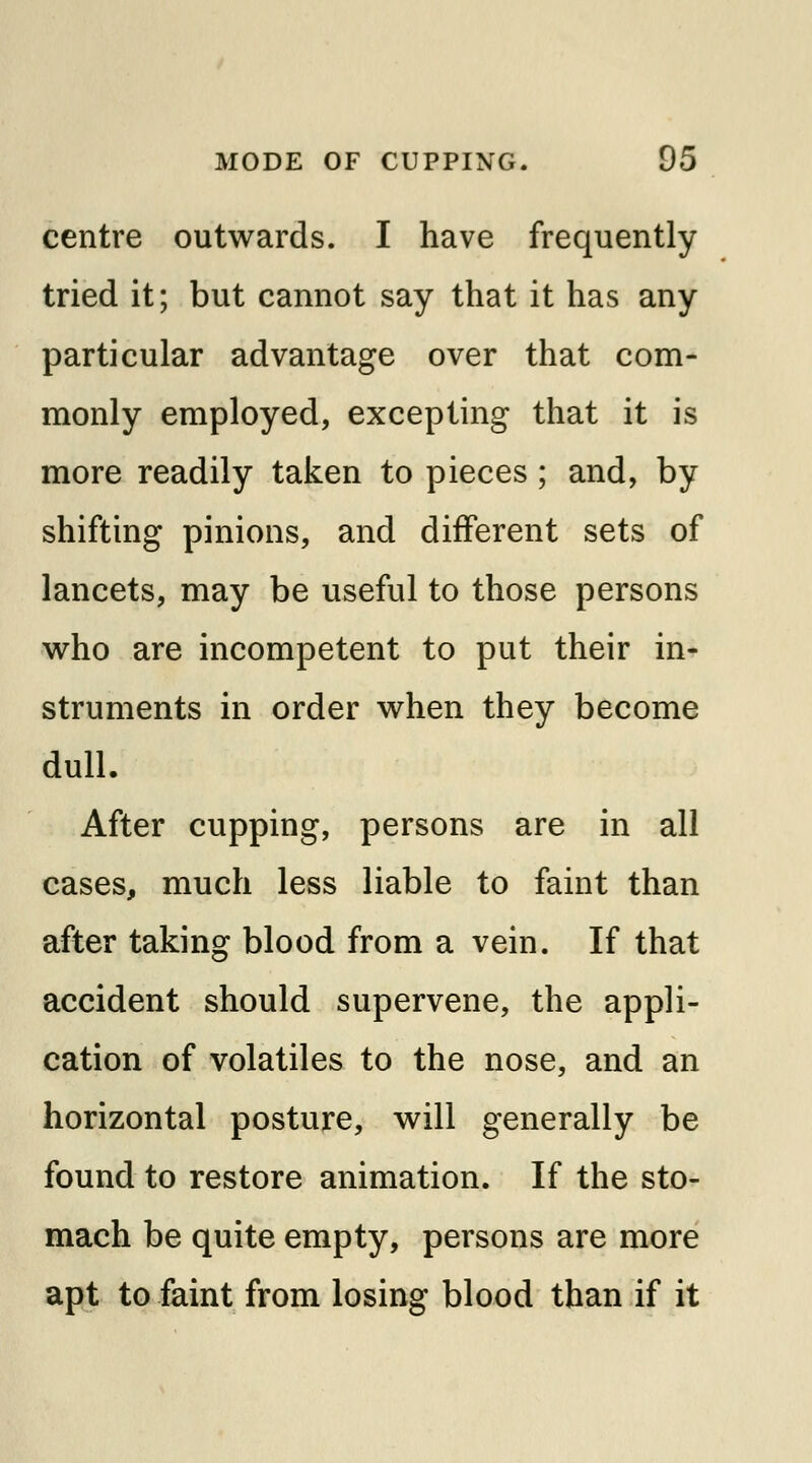 centre outwards. I have frequently tried it; but cannot say that it has any particular advantage over that com- monly employed, excepting that it is more readily taken to pieces ; and, by shifting pinions, and different sets of lancets, may be useful to those persons who are incompetent to put their in- struments in order when they become dull. After cupping, persons are in all cases, much less liable to faint than after taking blood from a vein. If that accident should supervene, the appli- cation of volatiles to the nose, and an horizontal posture, will generally be found to restore animation. If the sto- mach be quite empty, persons are more apt to faint from losing blood than if it