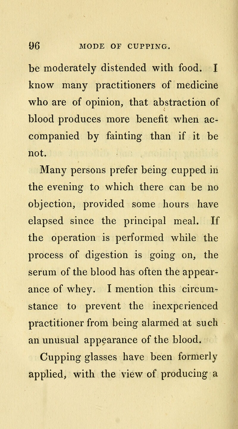be moderately distended with food. I know many practitioners of medicine who are of opinion, that abstraction of blood produces more benefit when ac- companied by fainting than if it be not. Many persons prefer being cupped in the evening to which there can be no objection, provided some hours have elapsed since the principal meal. If the operation is performed while the process of digestion is going on, the serum of the blood has often the appear- ance of whey. I mention this circum- stance to prevent the inexperienced practitioner from being alarmed at such an unusual appearance of the blood. Cupping glasses have been formerly applied, with the view of producing a