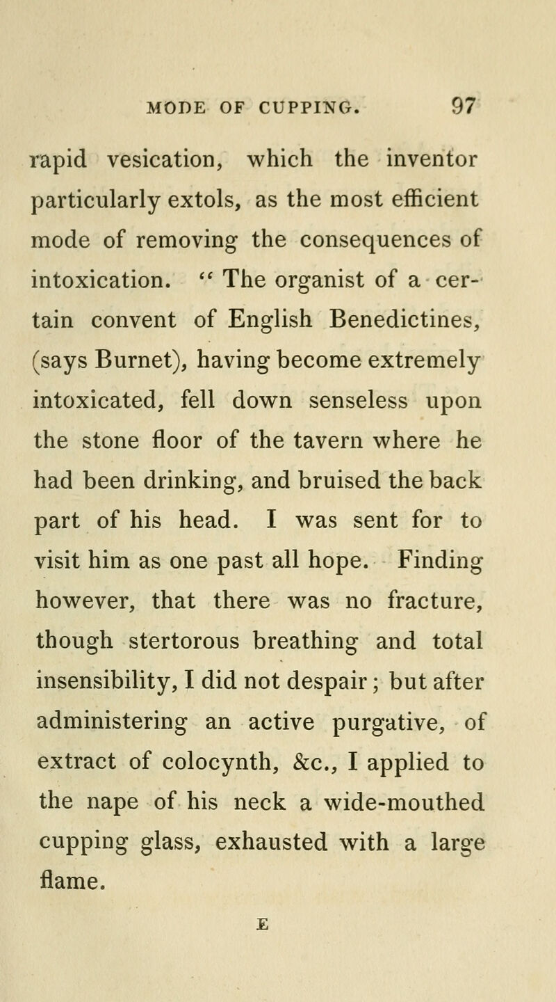 rapid vesication, which the inventor particularly extols, as the most efficient mode of removing the consequences of intoxication.  The organist of a cer- tain convent of English Benedictines, (says Burnet), having become extremely intoxicated, fell down senseless upon the stone floor of the tavern where he had been drinking, and bruised the back part of his head. I was sent for to visit him as one past all hope. Finding however, that there was no fracture, though stertorous breathing and total insensibility, I did not despair; but after administering an active purgative, of extract of colocynth, &c, I applied to the nape of his neck a wide-mouthed cupping glass, exhausted with a large flame.