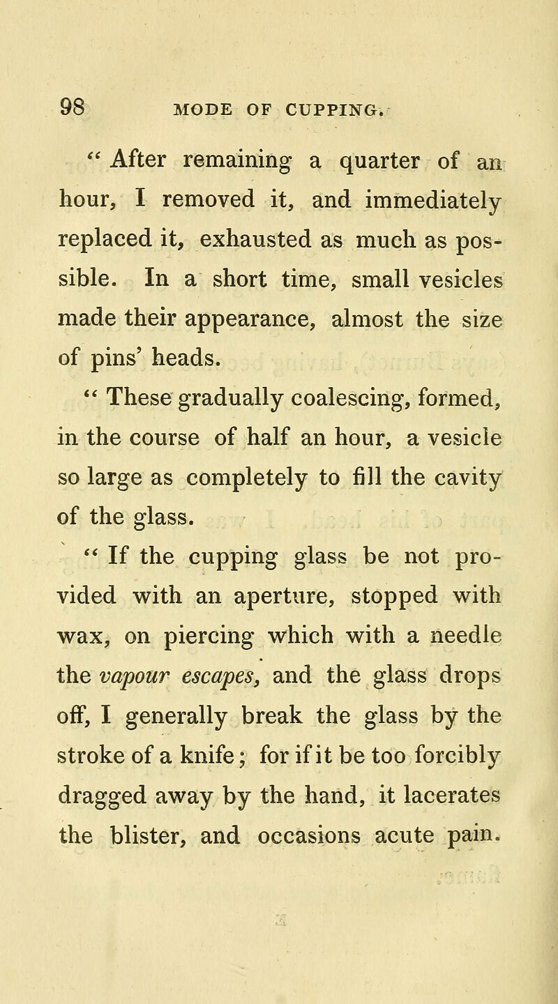  After remaining a quarter of an hour, I removed it, and immediately replaced it, exhausted as much as pos- sible. In a short time, small vesicles made their appearance, almost the size of pins' heads.  These gradually coalescing, formed, in the course of half an hour, a vesicle so large as completely to fill the cavity of the glass.  If the cupping glass be not pro- vided with an aperture, stopped with wax, on piercing which with a needle the vapour escapes, and the glass drops off, I generally break the glass by the stroke of a knife; for if it be too forcibly dragged away by the hand, it lacerates the blister, and occasions acute pain.