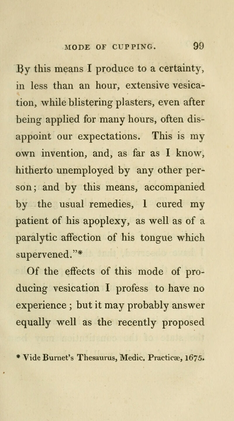 By this means I produce to a certainty, in less than an hour, extensive vesica- tion, while blistering plasters, even after being applied for many hours, often dis- appoint our expectations. This is my own invention, and, as far as I know, hitherto unemployed by any other per- son; and by this means, accompanied by the usual remedies, 1 cured my patient of his apoplexy, as well as of a paralytic affection of his tongue which supervened.* Of the effects of this mode of pro- ducing vesication I profess to have no experience ; but it may probably answer equally well as the recently proposed * Vide Burnet's Thesaurus, Medic. Praeticae, 1675.