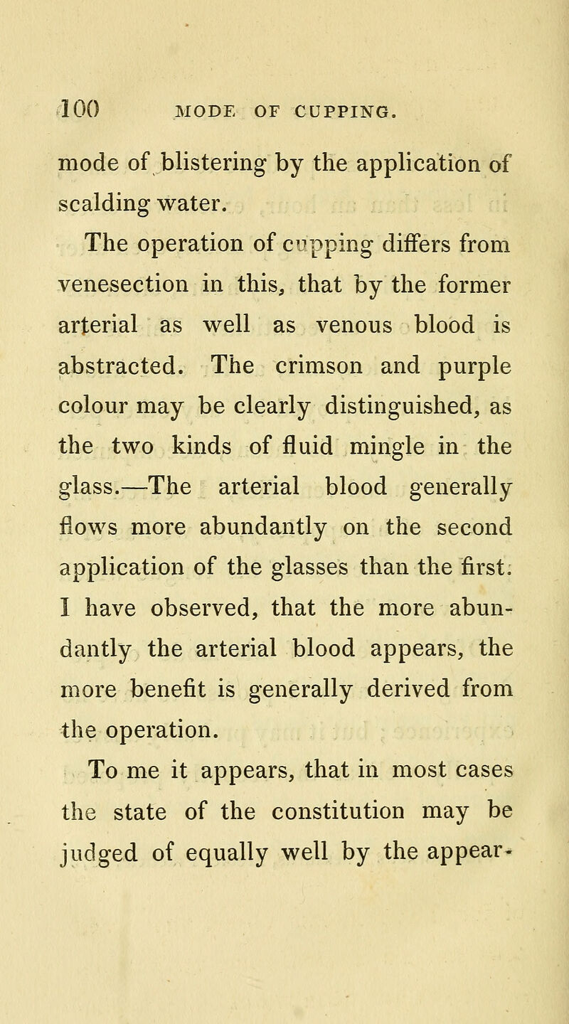 mode of blistering by the application of scalding water. The operation of cupping differs from venesection in this, that by the former arterial as well as venous blood is abstracted. The crimson and purple colour may be clearly distinguished, as the two kinds of fluid mingle in the glass.—The arterial blood generally flows more abundantly on the second application of the glasses than the first. I have observed, that the more abun- dantly the arterial blood appears, the more benefit is generally derived from the operation. To me it appears, that in most cases the state of the constitution may be judged of equally well by the appear-
