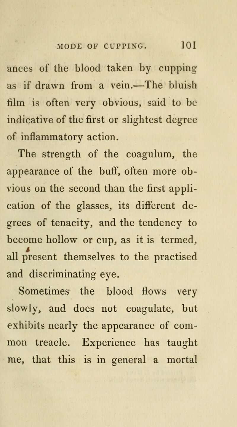 aiices of the blood taken by cupping as if drawn from a vein.—The bluish film is often very obvious, said to be indicative of the first or slightest degree of inflammatory action. The strength of the coagulum, the appearance of the buff, often more ob- vious on the second than the first appli- cation of the glasses, its different de- grees of tenacity, and the tendency to become hollow or cup, as it is termed, all present themselves to the practised and discriminating eye. Sometimes the blood flows very slowly, and does not coagulate, but exhibits nearly the appearance of com- mon treacle. Experience has taught me, that this is in general a mortal