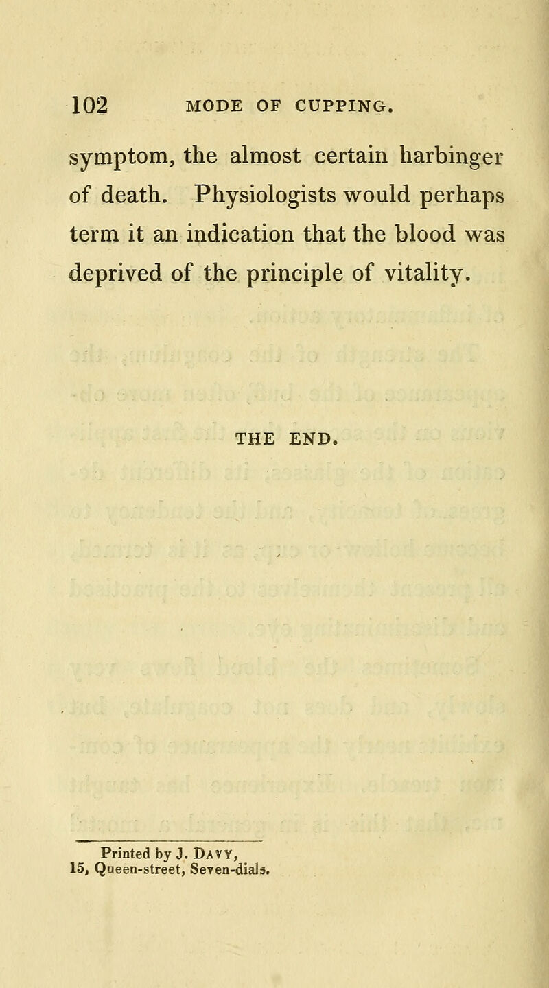 symptom, the almost certain harbinger of death. Physiologists would perhaps term it an indication that the blood was deprived of the principle of vitality. THE END. Printed by J. DAVY, 15, Queen-street, Seven-dials.