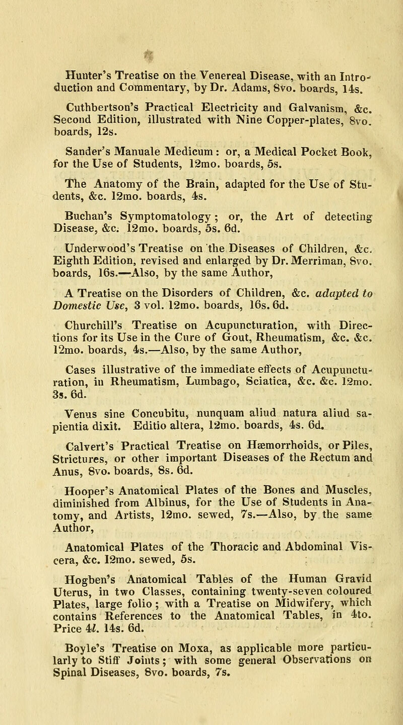 Hunter's Treatise on the Venereal Disease, with an Intro- duction and Commentary, by Dr. Adams, 8vo. boards, 14s. Cuthbertson's Practical Electricity and Galvanism, &c. Second Edition, illustrated with Nine Copper-plates, 8vo. boards, 12s. Sander's Manuale Medicum: or, a Medical Pocket Book, for the Use of Students, 12mo. boards, 5s. The Anatomy of the Brain, adapted for the Use of Stu- dents, &c. 12mo. boards, 4s. Buchan's Symptomatology; or, the Art of detecting Disease, &c; 12mo. boards, 5s. 6d. Underwood's Treatise on the Diseases of Children, &c. Eighth Edition, revised and enlarged by Dr. Merriman, Svo. boards, 16s.—Also, by the same Author, A Treatise on the Disorders of Children, &c. adapted to Domestic Use, 3 vol. 12mo. boards, 16s. 6d. Churchill's Treatise on Acupunctural ion, with Direc- tions for its Use in the Cure of Gout, Rheumatism, &c. &c. 12mo. boards, 4s.—Also, by the same Author, Cases illustrative of the immediate effects of Acupunctu- ration, in Rheumatism, Lumbago, Sciatica, &c. &c. 12mo. 3s. 6d. Venus sine Concubitu, nunquam aliud natura aliud sa- pientia dixit. Editio altera, 12mo. boards, 4s. 6d. Calvert's Practical Treatise on Haemorrhoids, or Piles, Strictures, or other important Diseases of the Rectum and Anus, 8vo. boards, 8s. 6d. Hooper's Anatomical Plates of the Bones and Muscles, diminished from Albinus, for the Use of Students in Ana- tomy, and Artists, 12mo. sewed, 7s.—Also, by the same Author, Anatomical Plates of the Thoracic and Abdominal Vis- cera, &c. I2mo. sewed, 5s. Hogben's Anatomical Tables of the Human Gravid Uterus, in two Classes, containing twenty-seven coloured Plates, large folio; with a Treatise on Midwifery, which contains References to the Anatomical Tables, in 4to. Price U. 14s. 6d. Boyle's Treatise on Moxa, as applicable more particu- larly to Stiff Joints; with some general Observations on Spinal Diseases, Svo. boards, 7s.