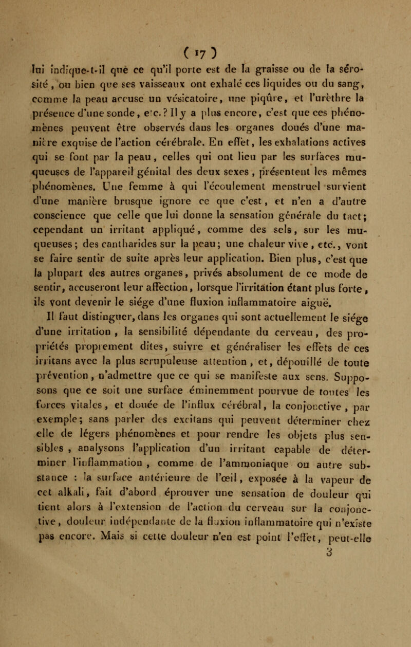 («7) lui indique-1-il que ce qu'il porte est de la graisse ou de la séro- sité , ou bien que ses vaisseaux ont exhalé ces liquides ou du sang, comme la peau accuse un vésicatoire, une piqûre, et l'urèthre la présence d'une sonde, e'c. ?Ily a plus encore, c'est que ces phéno- mènes peuvent être observés dans les organes doués d'une ma- nière exquise de l'action cérébrale. En effet, les exhalations actives qui se font par la peau , celles qui ont lieu par les surlaces mu- queuses de l'appareil génital des deux sexes , présentent les mêmes phénomènes. Une femme à qui l'écoulement menstruel survient dune manière brusque ignore ce que c'est, et n'en a d'autre conscience que celle que lui donne la sensation générale du tact; cependant un irritant appliqué, comme des sels, sur les mu- queuses ; des cantharides sur la peau; une chaleur vive , etc., vont se faire sentir de suite après leur application. Bien plus, c'est que la plupart des autres organes, privés absolument de ce mode de sentir, accuseront leur affection, lorsque l'irritation étant plus forte, ils Vont devenir le siège d'une fluxion inflammatoire aiguë. Il faut distinguer, dans les organes qui sont actuellement le siège d'une irritation, la sensibilité dépendante du cerveau, des pro- priétés proprement dites, suivre et généraliser les effets de ces initans avec la plus scrupuleuse attention, et, dépouillé de toute prévention, n'admettre que ce qui se manifeste aux sens. Suppo- sons que ce soit une surface éminemment pourvue de toutes les forces vitales, et douée de l'influx cérébral, la conjonctive, par exemple; sans parler des excitans qui peuvent déterminer chez elle de légers phénomènes et pour rendre les objets plus sen- sibles , analysons l'application d'un irritant capable de déter- miner l'inflammation , comme de l'ammoniaque ou autre sub- stance : la surface antérieure de l'œil, exposée à la vapeur de cet alkali, fait d'abord éprouver une sensation de douleur qui tient alors à l'extension de l'action du cerveau sur la conjonc- tive, douleur indépendante de la fluxion inflammatoire qui n'existe pas encore. Mais si cette douleur n'en est point l'effet, peut-elle 3