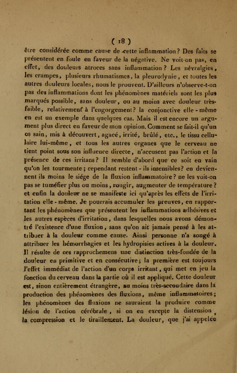 être considérée comme cause de-cette inflammation? Des faits se présentent en foule en faveur de la négative. Ne voit-on pas, en effet, des douleurs atroces sans inflammation? Les névralgies, les crampes, plusieurs rhumatismes, la pleuroclynie, et toutes les autres douleurs locales, nous le prouvent. D'ailleurs n'observe-t-on pas des inflammations dont les phénomènes matériels sont les plus marqués possible, sans douleur, ou au moins avec douleur très- faible, relativemenf à l'engorgement? la conjonctive elle-même en est un exemple dans quelques cas. Mais il est encore un argu- ment plus direct en faveur de mon opinion. Comment se fait-il qu'un os sain, mis à découvert, agacé, irrité, brûlé, etc., le tissu cellu- laire lui-même, et tous les autres organes que le cerveau ne tient point sous son influence directe, n'accusent pas l'action et la présence de ces irritans? Il semble d'abord que ce soit en vain qu'on les tourmente; cependant restent - ils insensibles? en devien- nent ils moins le siège de la fluxion inflammatoire ? ne les voit-on pas se tuméfier plus ou moins , rougir, augmenter de température ? et enfin la douleur ne se manifeste ici qu'après les effets de l'irri- tation elle-même. Je pourrais accumuler les preuves, en rappor- tant les phénomènes que présentent les inflammations adhésives et les autres espèces d'irritation, dans lesquelles nous avons déraon- tié l'existence d'une fluxion, sans qu'on ait jamais pensé à les at- tiibuer à la douleur comme cause. Ainsi personne n'a songé à attribuer les hémorrhagies et les hydropisies actives à la douleur. II résulte de ces rapprochemens une distinction très-fondée de la douleur en primitive et en consécutive; la première est toujours l'effet immédiat de l'action d'un corps irritant, qui met en jeu la fonction du cerveau dans la partie où il est appliqué. Cette douleur est, sinon entièrement étrangère, au moins très-secondaire dans la production des phénomènes des fluxions, même inflammatoires; les phénomènes des fluxions ne sauraient la produire comme lésion de l'action cérébrale , si on en excepte la distension la compression et le tiraillement. La douleur, que j'ai appelée