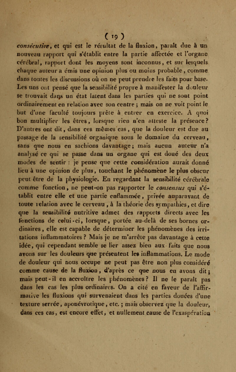 (t9) consécutive, et qui est le résultat de la fluxion, paraît due à un nouveau rapport qui s'établit entre la partie affectée et l'organe cérébral, rapport dont les moyens sont inconnus, et sur lesquels chaque auteur a émis une opinion plus ou moins probable, comme dans toutes les discussions où on ne peut prendre les faits pour base. Les uns ont pensé que la sensibilité propre à manifester la douleur se trouvait darjs un état latent dans les parties qui ne sont point ordinairement en relation avec son centre ; mais on ne voit point le but d'une faculté toujours prêle à entrer en exercice. A quoi bon multiplier les êtres, lorsque rien n'en atteste la présence? D'autres ont dit, dans ces mêmes cas, que la douleur est due au passage de la sensibilité organique sous le domaine du cerveau, sans que nous en sachions davantage ; mais aucun auteur n'a analysé ce qui se passe dans un organe qui est doué des deux modes de sentir : je pense que cette considération aurait donné lieu à une opinion de plus, touchant le phénomène le plus obscur peut être de la physiologie. En regardant la sensibilité cérébrale comme fonction, ne peut-on pas rapporter le consensus qui s'é- tablit entre elle et une partie enflammée, privée auparavant de toute relation avec le cerveau , à la théorie des sympathies, et dire que la sensibilité nutritive admet des rapports directs avec les fonctions de celui-ci, lorsque, portée au-delà de ses bornes or- dinaires , elle est capable de déterminer les phénomènes des irri- tations inflammatoires? Mais je ne m'arrête pas davantage à cette idée, qui cependant semble se lier assez bien aux faits que nous avons sur les douleurs que présentent les inflammations. Le mode de douleur qui nous occupe ne peut pas être non plus considéré comme cause de la fluxion, d'après ce que nous en avons dit ; mais peut-il en accroître les phénomènes? Il ne le paraît pas dans les cas les plus ordinaires. On a cité en faveur de l'affir- mative les fluxions qui survenaient dans les parties douées d'une texture serrée, aponévrotïque, etc. ; mais observez que la douleur, dans ces cas, est encore effet, et nullement cause de l'exaspératioa