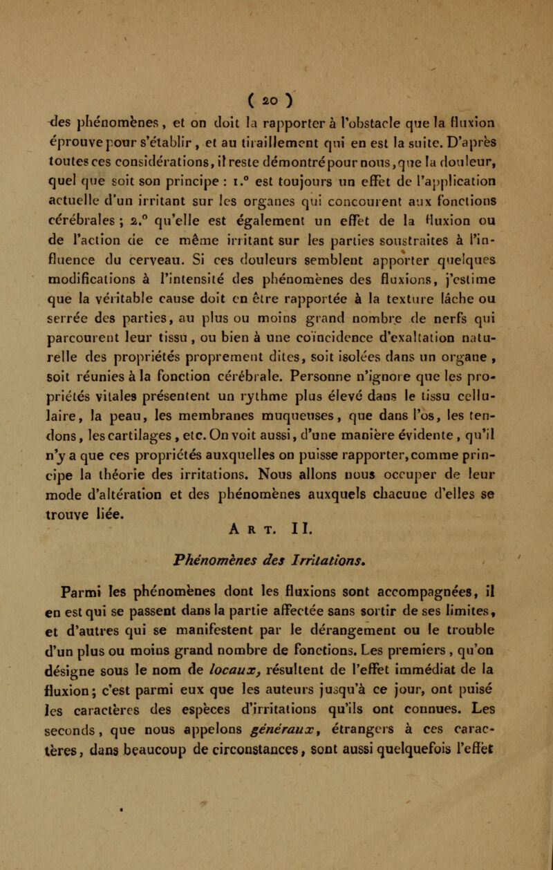 -des phénomènes, et on doit la rapporter à l'obstacle que la fluxion éprouve pour s'établir , et au tiraillement qui en est la suite. D'après toutes ces considérations, il reste démontré pour nous,que la douleur, quel que soit son principe : i.° est toujours un effet de l'application actuelle d'un irritant sur les organes qui concourent aux fonctions cérébrales ; 2.° qu'elle est également un effet de la fluxion ou de l'action de ce même irritant sur les parties soustraites à l'in- fluence du cerveau. Si ces douleurs semblent apporter quelques modifications à l'intensité des phénomènes des fluxions, j'estime que la véritable cause doit en être rapportée à la texture lâche ou serrée des parties, au plus ou moins grand nombre de nerfs qui parcourent leur tissu, ou bien à une coïncidence d'exaltation natu- relle des propriétés proprement dites, soit isolées dans un organe , soit réunies à la fonction cérébrale. Personne n'ignore que les pro- priétés vitales présentent un rythme plus élevé dans le tissu cellu- laire, la peau, les membranes muqueuses, que dans l'os, les ten- dons , les cartilages , etc. On voit aussi, d'une manière évidente , qu'il n'y a que ces propriétés auxquelles on puisse rapporter,comme prin- cipe la théorie des irritations. Nous allons nous occuper de leur mode d'altération et des phénomènes auxquels chacuue d'elles se trouve liée. Art. II. Phénomènes des Irritations. Parmi les phénomènes dont les fluxions sont accompagnées, il en est qui se passent dans la partie affectée sans sortir de ses limites, et d'autres qui se manifestent par le dérangement ou le trouble d'un plus ou moins grand nombre de fonctions. Les premiers , qu'on désigne sous le nom de locaux, résultent de l'effet immédiat de la fluxion; c'est parmi eux que les auteurs jusqu'à ce jour, ont puisé les caractères des espèces d'irritations qu'ils ont connues. Les seconds, que nous appelons généraux, étrangers à ces carac- tères, dans beaucoup de circonstances, sont aussi quelquefois l'effet