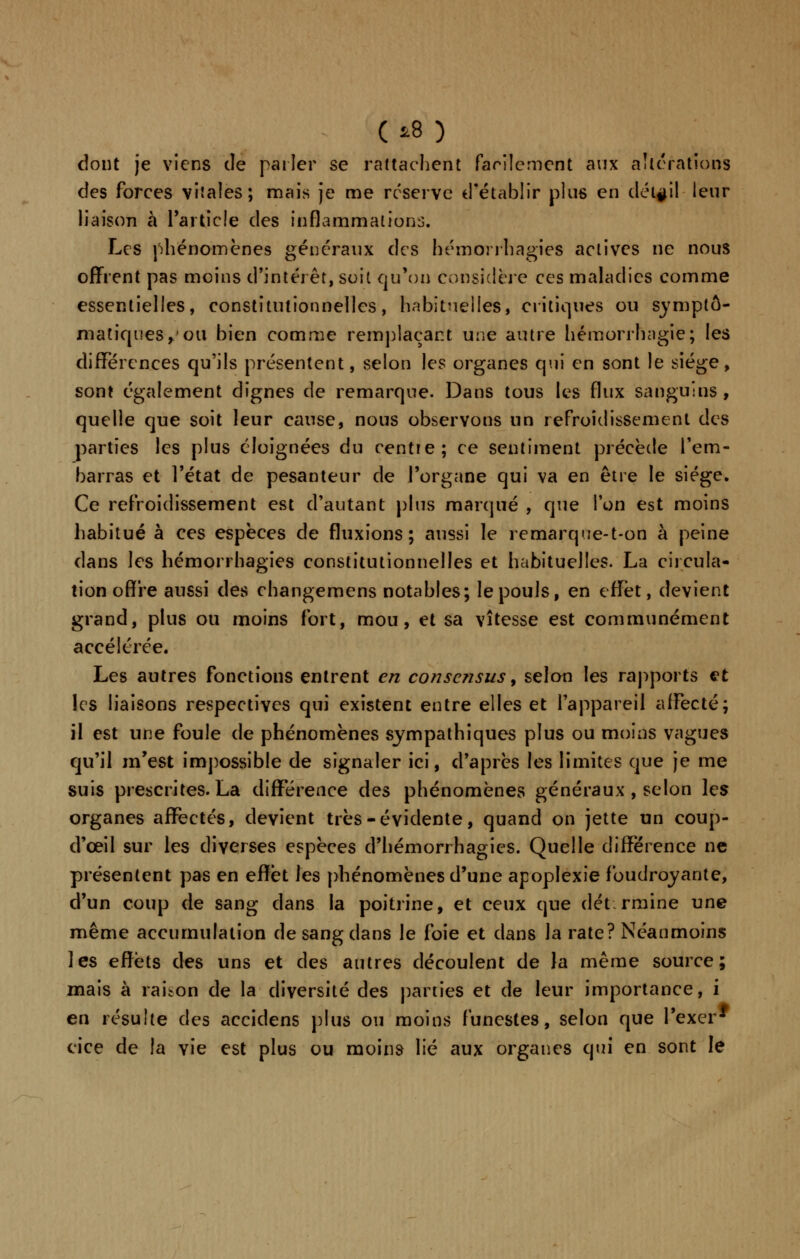 (*8 ) dont je viens de parler se rattachent facilement aux altérations des forces vitales; mais je me réservé d'établir plus en détail leur liaison à l'article des inflammations. Les phénomènes généraux des hémorrhagies actives ne nous offrent pas moins d'intérêt, soit qu'où Considère ces maladies comme essentielles, constitutionnelles, habituelles, critiques ou symptô- matiques,'ou bien comme remplaçant une autre hémorrhagie; les différences qu'ils présentent, selon les organes qui en sont le siège, sont également dignes de remarque. Dans tous les flux sanguins , quelle que soit leur cause, nous observons un refroidissement des parties les plus éloignées du centie; ce sentiment précède l'em- barras et l'état de pesanteur de l'organe qui va en être le siège. Ce refroidissement est d'autant plus marqué , que l'on est moins habitué à ces espèces de fluxions; aussi le remarque-t-on à peine dans les hémorrhagies constitutionnelles et habituelles. La circula- tion offre aussi des changemens notables; le pouls, en effet, devient grand, plus ou moins fort, mou, et sa vitesse est communément accélérée. Les autres fonctions entrent en consensus, selon les rapports et les liaisons respectives qui existent entre elles et l'appareil affecté; il est une foule de phénomènes sympathiques plus ou moins vagues qu'il m'est impossible de signaler ici, d'après les limites que je me suis prescrites. La différence des phénomènes généraux , selon les organes affectés, devient très-évidente, quand on jette un coup- d'œil sur les diverses espèces d'hémorrhagies. Quelle différence ne présentent pas en effet les phénomènes d'une apoplexie foudroyante, d'un coup de sang dans la poitrine, et ceux que détermine une même accumulation de sang dans le foie et dans la rate? Néanmoins les effets des uns et des autres découlent de la même source; mais à raison de la diversité des parties et de leur importance, i en résulte des accidens plus ou moins funestes, selon que l'excr* cice de la vie est plus ou moins lié aux organes qui en sont le