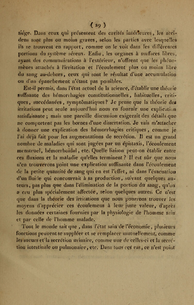 (*9> siège. Dans ceux qui présentent des cavités intérieures;, les acci- dens sont plus ou moins graves, selon les parties avec lesquelles ifs se trouvent en rapport, comme on le voit dans les différences portions du système séreux. Enfin , les organes a surfaces libres, ayant des communications à l'extérieur, n'offrent que les phéno- mènes attaches à l'irritation et l'écoulement plus ou moins libre du sang au-dehors, ceux qui sont le résultat d'une accumulation ou d'un épanchement n'étant pas possibles. Est-il permis, dans l'état actuel de la science, d'établir une théorie suffisante des hémonhagies constitutionnelles, habituelles, criti- ques, succédanées, symptômaliques? Je pense que la théorie de* irritations peut seule aujourd'hui nous en fournir une explication satisfaisante ; mais une pareille discuSvsion exigerait des détails que ne comportent pas les bornes d'une dissertation. Je vais m'attacher à donner une explication des hémorrhagîes critiques , comme je l'ai déjà fait pour les augmentations de sécrétion. Il est un grand nombre de maladies qui sont jugées par un épistaxis, l'écoulement menstruel, hémon hoïdal, etc; Quelle liaison peut-on établir entre ces fluxions et la maladie qu'elles terminent ? II est sûr que nous n'en trouverons point une explication suffisante dans l'écoulement de la petite quantité de sang qui en est l'effet, ni dans l'évacuation d'un fluide qui concourrait à sa production, suivant quelques au- teurs, pas plus que dans l'élimination de la portion du sang, qu'on a cru plus spécialement affectée, selon quelques autres. Ce n'est que dans la théorie des irritations que nous pourrons trouver les moyens d'apprécier ces écoulemens à leur juste valeur, d'après les données certaines fournies par la physiologie de l'homme sain et par celle de l'homme malade. Tout le monde sait que , dans l'état sain de l'économie, plusieurs fonctions peuvent se suppléer et se remplacer mutuellement, comme les sueurs et'Ia sécrétion ui inaire, comme une de celles-ci et la sécré- tion intestinale ou pulmonaire, etc. Dans tons ce3 cas, ce n'est point