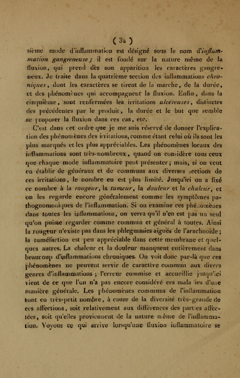 sièmc mode d'inflammation est désigné sous le nom dfirijlam- mation gangreneuse j il est fondé sur la nature même de la fluxion, qui prend dès son apparition les caractères gangre- neux. Je traite dans la quatrième section des inflammations ûhrO- niques y dont les caractères se tirent de la marche, de la durée, et des phénomènes qui accompagnent la fluxion. Enfin , dans la cinquième, sont renfermées les irritations ulcéreuses, distinctes des précédentes par le produit, la durée et le but que semble se proposer la fluxion dans ces cas, etc. C'est dans cet ordre que je me suis réservé de donner l'explica- tion des phénomènes des irritations, comme étant celui où ils sont les plus marqués et les plus appréciables. Les phénomènes locaux des inflammations sont très-nombreux , quand on considère tous ceux que chaque mode inflammatoire peut présenter; mais, si on veut en établir de généraux et de communs aux diverses oections de ces irritations, le nombre en est plus limité. Jusqu'ici on a fixé ce nombre à la rougeur, la tumeur, la douleur et la chaleur',-et on les regarde encore généralement comme les symptômes pa- thognomoniques de l'inflammation. Si on examine ces phénomènes dans toutes les inflammations, on verra qu'il n'en est pas un seul qu'on puisse regarder comme commun et général à toutes. Ainsi la rougeur n'existe pas dans les phlegmasies aiguës de l'arachnoïde ; la tuméfaction est peu appréciable dans cette membrane et quel- ques autres. La chaleur et la douleur manquent entièrement dans beaucoup d'inflammations chroniques. On voit donc par-là que ces phénomènes ne peuvent servir de caractère commun aux divers genres d'inflammations ; Terreur commise et accueillie jusqu'ici vient de ce (pie l'on n'a pas encore considéré ces ma la ies d'une manière générale. Les phénomènes communs de l'inflammation feont eu très-petit nomjbre, à cause de la diversité très-grande de ces affections, soit relativement aux différences des parties affec- tées, soit qu'elles proviennent (le la nature même de l'inflamma- tion. Voyous ce qui arrive lorsqu'une fluxion inflammatoire se