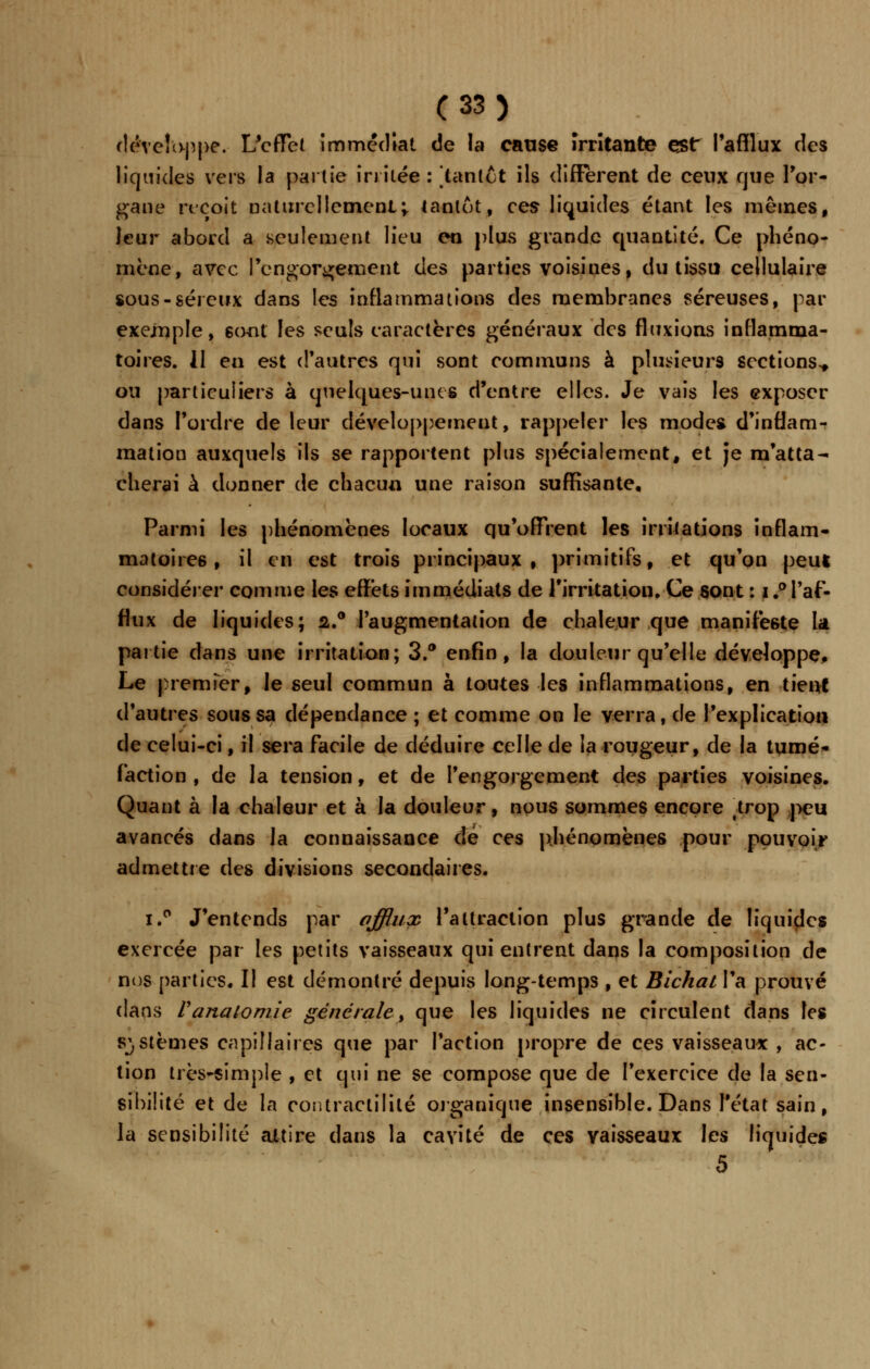 développe. L'effet immédiat de la cause Irritante est l'afflux des liquides vers la partie irritée : [tantôt ils différent de eeux rjue l'or- gane reçoit naturellement; tantôt, ces liquides étant les mêmes, leur abord a .seulement lieu en plus grande quantité. Ce phéno- mène, avec l'engorgement des parties voisines, du tissu cellulaire sous-séreux dans les inflammations des membranes séreuses, par exemple, sont les seuls caractères généraux des fluxions inflamma- toires. 11 en est d'autres qui sont communs à plusieurs sections^ ou particuliers à quelques-unes d'entre elles. Je vais les exposer dans l'ordre de leur développement, rappeler les modes d'inflam- mation auxquels ils se rapportent plus spécialement, et je m'atta- cherai à donner de chacun une raison suffisante. Parmi les phénomènes locaux qu'offrent les irritations inflam- matoires, il en est trois principaux, primitifs, et qu'on peut considérer comme les effets immédiats de l'irritation. Ce sont : i.° l'af- flux de liquides; 2.0 l'augmentation de chaleur que manifeste la partie dans une irritation; 3.° enfin, la douleur qu'elle développe, Le premier, le seul commun à toutes les inflammations, en tient d'autres sous sa dépendance ; et comme on le verra, de l'explication de celui-ci, il sera facile de déduire celle de la rougeur, de la tumé- faction , de la tension, et de l'engorgement des parties voisines. Quant à la chaleur et à la douleur, nous sommes encore .trop peu avancés dans la connaissance dé ces phénomènes pour pouvoir admettre des divisions secondaires. i.° J'entends par afflux l'attraction plus grande de liquides exercée par les petits vaisseaux qui entrent dans la composition de nos parties. Il est démontré depuis long-temps , et Bichal l'a prouvé dans Vanaiomie générale > que les liquides ne circulent dans les systèmes capillaires que par faction propre de ces vaisseaux , ac- tion très-simple , et qui ne se compose que de l'exercice de la sen- sibilité et de la contractilité organique insensible. Dans l'état sain, la sensibilité attire dans la cavité de ces vaisseaux les liquides 5