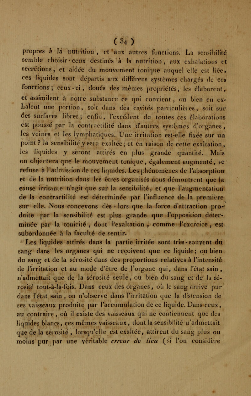 propres à la nutrition , et aux autres fonctions. La sensibilité semble choisir'ceux destinés à la nutrition, aux exhalations et sécrétions, et aidée du mouvement tonique auquel elle est fiée, ces liquides sont départis aux differens systèmes chargés de ces fonctions; ceux-ci, doués des mêmes propriétés, les élaborent, et assimilent à notre substance ce qui convient , ou bien en ex- ilaient une portion, soit dans des cavités particulières, soit sur dés surfaces libres; enfin, l'excédent de toutes ces élaborations est poussé par la contraclilîte dans d'autres systèmes d'organes, les veines et les emphatiques. Une irritation est-elle fixée sur un point ? ]a sensibilité y sera exaltée; et en raison de cette exaltation, les liquides y seront attirés en plus grande quantité. Mais on objectera que le mouvement tonique, également augmenté, se refuse à l'admission de ces liquides. Les phénomènes de l'absorption et de la nutrition dans les êtres organisés nous démontrent que la cause irritante n'agit que sur la sensibilité, et que l'augmentation de la contractiiité est déterminée par l'influence de la première sur elle. Nous concevons dès - lors que la force d'attraction pro-- duite par la sensibilité est plus grande que l'opposition déter- minée par la tonicité , dont l'exaltation , comme l'exercice, est subordonnée à la faculté de sentir. • Les liquides attirés dans la partie irritée sont très-souvent du sang dans les organes qui ne reçoivent que ce liquide; ou bien du sang et de la sérosité dans des proportions relatives à l'intensité de l'irritation et au mode d'être de l'organe qui, dans l'état sain , n'admettait que de la sérosité seule, ou bien du sang et de \a sé- rosité tout-à-la-fois. Dans ceux des organes, où le sang arrive pur dans l'état sain , on n'observe dans l'irritation que la distension de ses vaisseaux produite par l'accumulation de ce liquide. Dans ceux, au contraire , où il existe des vaisseaux qui ne contiennent que des liquides blancs, ces mêmes vaisseaux, dont la sensibilité n'admettait que de la sérosité , lorsqu'elle est exaltée, attirent du sang plus ou moins pur par une véritable erreur de lieu (si l'on considère