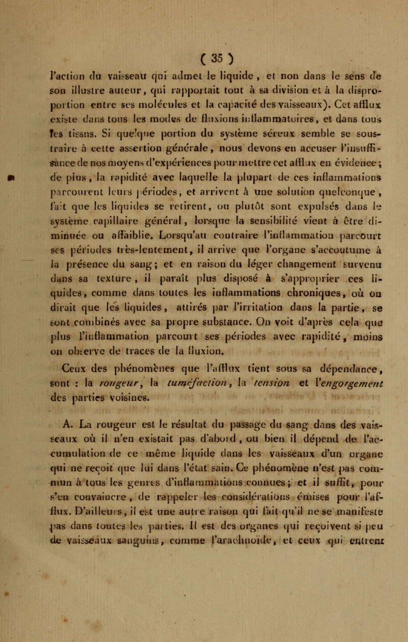 l'action du vaisseau qui admet le liquide , et non dans le sens de son illustre auteur, qui rapportait tout à sa division et à la dispro- portion entre ses molécules et la capacité des vaisseaux). Cet afflux existe dans tous les modes de fluxions inflammatoires, et dans tous- Tes tissus. Si quelque portion du système séreux semble se sous- traire à cette assertion générale, nous devons en accuser l'insuffi- sance de nos moyens d'expériences pour mettre cet afflux en évidence ; de pius , la rapidité avec laquelle la plupart de ces inflammations parcourent leurs périodes, et arrivent à une solution quelconque, fait que les liquides se retirent, ou plutôt sont expulsés dans I? système capillaire général, lorsque la sensibilité vient à être di- minuée ou affaiblie. Lorsqu'au contraire l'inflammation parcourt ses périodes très-lentement, il arrive que l'organe s'accoutume à la présence du sang; et en raison du léger changement survenu dans sa texture , il paraît plus disposé à s'approprier ces li- quides, comme dans toutes les inflammations chroniques, où on dirait que lés liquides, attirés par l'irritation dans la partie, se sont combinés avec sa propre substance. On voit d'après cela que plus l'inflammation parcourt ses périodes avec rapidité, moins on observe de traces de la fluxion. Ceux des phénomènes que l'afflux tient sous sa dépendance, sont : la rougeur, la tuméfaction, la tension et l'engorgement des parties voisines. A. La rougeur est le résultat du passage du sang dans des vais- seaux où il n'en existait pas d'abord , ou bien il dépend de l'ac- cumulation de ce même liquide dans les vaisseaux d'un organe qui ne reçoit que lui dans l'état sain. Ce phénomène n'est pas com- mun à tous les genres d'inflammations connues; et il suffit, pour s't'n convaincre , de rappeler les considérations émises pour l'af- flux. D'ailleurs, il est une autre raison qui fait qu'il ne se manifeste pas dans toutes les parties. Il est des organes qui reçoivent si peu de vaisseaux sanguins, comme l'arachnoïde, et ceux qui entieur