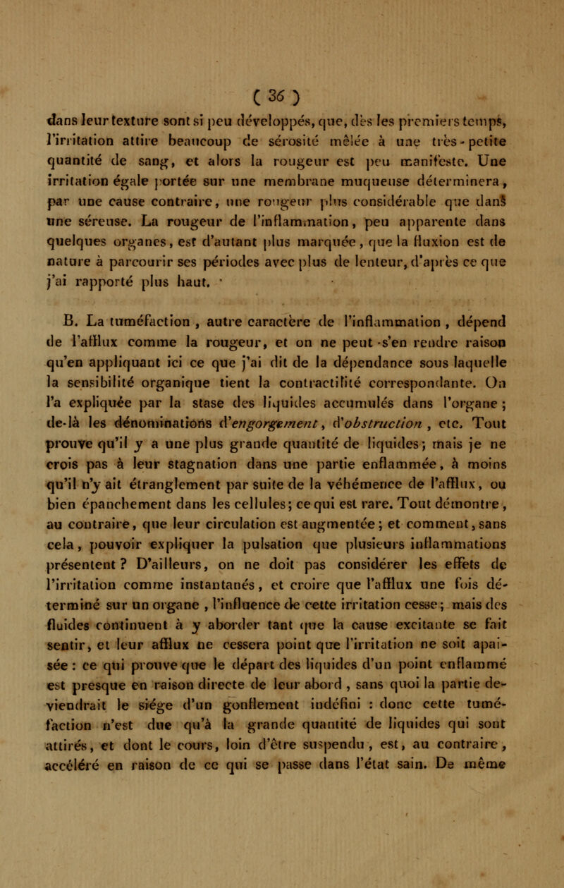 dans leur texture sont si peu développés, que, dès les premiers temps, l'irritation attire beaucoup cîe sérosité mêlée à une très-petite quantité de sang, et alors la rougeur est peu manifeste. Une irritation égale portée sur une membrane muqueuse déterminera, par une cause contraire, une rongeur plus considérable que dans une séreuse. La rougeur de l'inflammation, peu apparente dans quelques organes, est d'autant plus marquée, que la fluxion est de nature à parcourir ses périodes avec plus de lenteur, d'après ce que j'ai rapporté plus haut. ' B. La tuméfaction , autre caractère de l'inflammation , dépend de l'afflux comme la rougeur, et on ne peut -s'en rendre raison qu'en appliquant ici ce que j'ai dit de la dépendance sous laquelle la sensibilité organique tient la contractifité correspondante. On l'a expliquée par la stase des liquides accumulés dans l'organe ; de-là les dénominations Û! engorgement > àobstruction , ctc, Tout prouve qu'il y a une plus grande quantité de liquides; mais je ne crois pas à leur stagnation dans une partie enflammée, à moins qu'il n'y ait étranglement par suite de la véhémence de l'afflux, ou bien épanchement dans les cellules; ce qui est rare. Tout démontre , au contraire, que leur circulation est augmentée ; et comment, sans cela , pouvoir expliquer la pulsation que plusieurs inflammations présentent? D'ailleurs, on ne doit pas considérer les effets de l'irritation comme instantanés, et croire que l'afflux une fois dé- terminé sur un organe , l'influence de cette irritation cesse; mais des fluides continuent à y aborder tant que la cause excitante se fait sentir, et leur afflux ne cessera point que l'irritation ne soit apai- sée : ce qui prouve que le départ des liquides d'un point enflammé est presque en raison directe de leur abord , sans quoi la partie de- viendrait le siège d'un gonflement indéfini : donc cette tumé- faction n'est due qu'à la grande quantité de liquides qui sont attirés, et dont le cours, loin d'être suspendu, est, au contraire, accéléré en raison de ce qui se passe dans l'état sain. De même