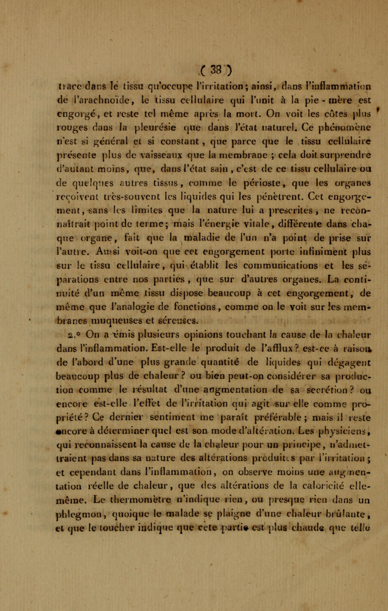 trace clans lé tissu qu'occupe l'irritation ; ainsi, dans l'inflammation de l'arachnoïde, le tissu cellulaire qui l'unit à la pie - mère est engorgé, et reste tel même après la mort. On voit les cotes plus rouges dans la pleurésie que clans l'état naturel. Ce phénomène n'est si général et si constant , que parce que le tissu cellulaire présente plus de vaisseaux que la membrane ; cela doit surprendre d'autant moins, que, dans l'état sain , c'est de ce tissu cellulaire ou de quelques autres tissus, comme le périoste, que les organes reçoivent très-souvent les liquides qui les pénètrent. Cet engorge- ment, sans les limites que la nature lui a prescrites, ne recon- naîtrait point de terme; mais l'énergie vitale, différente dans cha- que organe, fait que la maladie de l'un n'a point de prise sur l'autre. Aufrsi voit-on que cet engorgement porte infiniment plus sur le tissu cellulaire, qui établit les communications et les sé- parations entre nos parties , que sur d'autres organes. La conti- nuité d'un même tissu dispose beaucoup à cet engorgement, de même que l'analogie de fonctions, comme on le voit sur les mem- branes muqueuses et séreuses. a.° On a ^émis plusieurs opinions touchant la cause de la chaleur dans l'inflammation. Est-elle le produit de l'afflux ? est-ce à raisoa de l'abord d'une plus grande quantité de liquides qui dégagent beaucoup plus de chaleur? ou bien peut-on considérer sa produc- tion comme le résultat d'une augmentation de sa sécrétion? ou encore est-elle l'effet de l'irritation qui agit sur elle comme pro- priété? Ce dernier sentiment me paraît préférable; mais il reste encore à déterminer quel est son mode d'altération. Les physiciens, qui reconnaissent la cause de la chaleur pour un principe, n'admet- traient pas dans sa nature des altérations produites par l'irritation ; et cependant dans l'inflammation, on observe moins une augmen- tation réelle de chaleur, que des altérations de la caloricité elle- même. Le thermomètre n'indique rien, ou presque rien dans un phlegmon, quoique le malade se plaigne d'une chaleur brûlante, et que le loucher indique que cete parti* est plus chaude que teJle