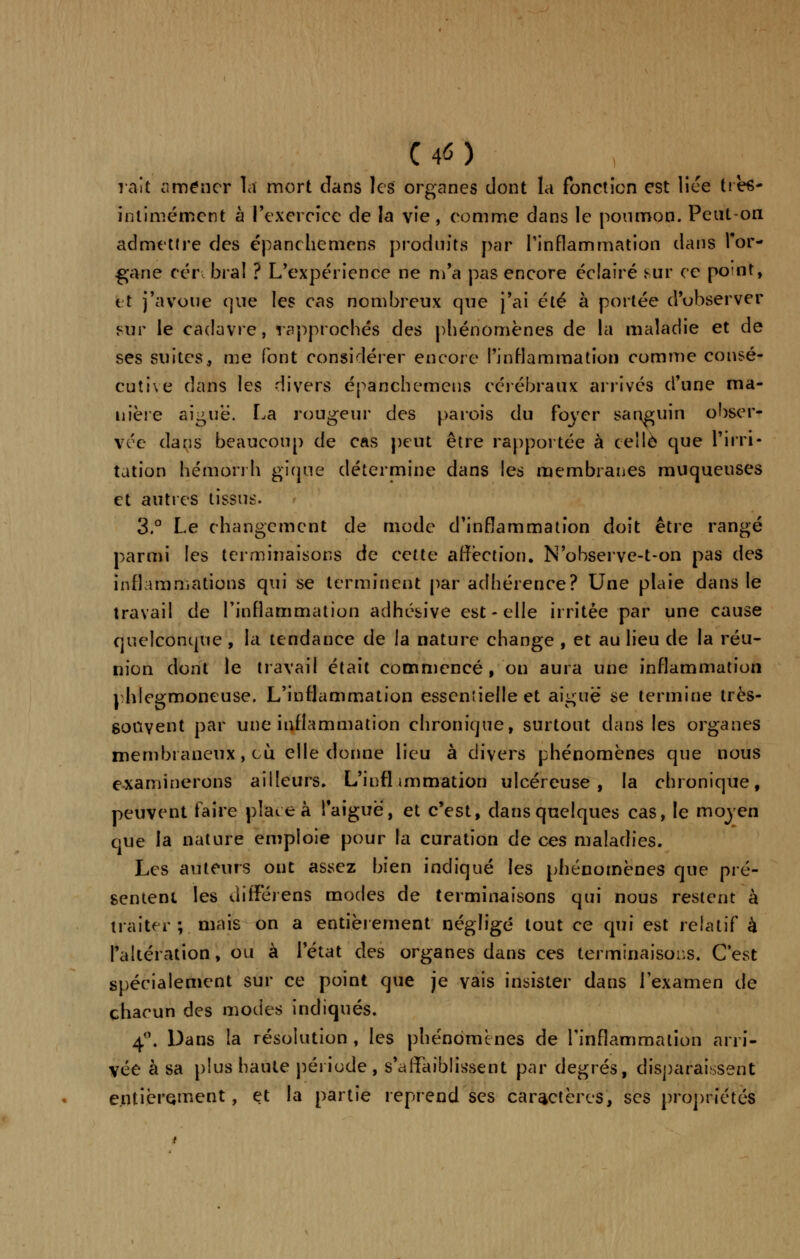 C 4<5 ) rait amener la mort dans les organes dont la fonction est lice ttès- intimément à l'exercice de la vie, comme dans le poumon. Peut-on admettre des épancheniens produits par l'inflammation dans l'or- gane cér bral ? L'éxpériendè ne m'a pas encore éclairé sur ce point, 11 j'avoue que les cas nombreux que j'ai été à portée d'observer sur le cadavre, rapprochés des phénomènes de la maladie et de ses suites, me font considérer encore l'inflammation comme consé- cutive dans les divers épanchemens cérébraux arrivés d'une ma- nière aiguë. La rougeur des parois du foyer sanguin obser- vée dans beaucoup de cas peut être rapportée à celle que l'irri- tation hémon h gique détermine dans les membranes muqueuses et autres tissus. 3.° Le changement de mode d'inflammation doit être rangé parmi les terminaisons de cette affection. N'observe-t-on pas des inflammations qui se terminent par adhérence? Une plaie dans le travail de l'inflammation adhésive est - elle irritée par une cause quelconque, la tendance de la nature change , et au lieu de la réu- nion dont le travail était commencé, on aura une inflammation phlegmoneuse. L'inflammation essentielle et aiguë se termine très- souvent par une inflammation chronique, surtout dans les organes membraneux, ou elle donne lieu à divers phénomènes que nous examinerons ailleurs» L'infl immation ulcéreuse, la chronique, peuvent taire plate à l'aiguë, et c'est, dans quelques cas, le moyen que la nature emploie pour la curation de ces maladies. Les auteurs ont assez bien indiqué les phénomènes que pré- sentent les différëns modes de terminaisons qui nous restent à traiter ; mais on a entièrement négligé tout ce qui est relatif à l'altération, ou à l'état des organes dans ces terminaisons. C'est spécialement sur ce point que je vais insister dans l'examen de chacun des modes indiqués. 4°. Dans la résolution , les phénomènes de l'inflammation arri- vée à sa plus haute période , s'affaiblissent par degrés, disparaissent entièrement, et la partie reprend ses caractères, ses propriétés