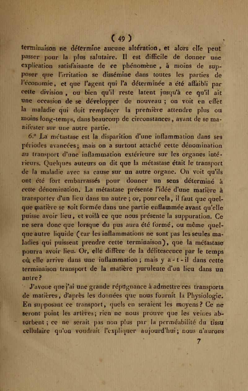 terminaison ne détermine aucune altération, et alors elfe peut passer pour la plus salutaire. Il est difficile de donner une explication satisfaisante de ce phénomène , à moins de sup- poser que l'irritation se dissémine dans toutes les parties de l'économie, et que l'agent qui l'a déterminée a été affaibli par cette division , ou bien qu'il reste latent jusqu'à ce qu'il ait une occasion de se développer de nouveau ; on voit en effet la maladie qui doit remplacer la première attendre plus ou moins long-temps, dans beaucoup de circonstances, avant de se ma- nifester sur une autre partie. 6.° La métastase est la disparition d'une inflammation dans ses périodes avancées; mais on a surtout attaché cette dénomination au transport d'une inflammation extérieure sur les organes inté- rieurs. Quelques auteurs on dit que la métastase était le transport de la maladie avec sa cause sur un autre organe. On voit qu'ils ont été fort embarrassés pour donner un sens déterminé à cette dénomination. La métastase présente l'idée d'une matière à transporter d'un lieu dans un autre ; or, pour cela, il faut que quel- que matière se soit formée dans une partie enflammée avant qu'elle puisse avoir lieu, et voilà ce que nous présente la suppuration. Ce ne sera donc que lorsque du pus aura été formé, ou même quel- que autre liquide (car les inflammations ne sont pas les seules ma- ladies qui puissent prendre cette terminaison), que la métastase pourra avoir lieu. Or, elle diffère de la délitescence par le temps où elle arrive dans une inflammation; mais y a-t-il dans cette terminaison transport de la matière purulente d'un lieu dans un autre? J'avoue que j'ai une grande répugnance à admettre ces transports de matières, d'après les données que nous fournit la Physiologie. En supposant ce transport, quels en seraient les moyens? Ce ne seront point les artères; rien ne nous prouve que les veines ab- sorbent ; ce ne serait pas non plus par la perméabilité du tissu cellulaire qu'on voudrait l'expliquer aujourd'hui ; nous n'aurons 7