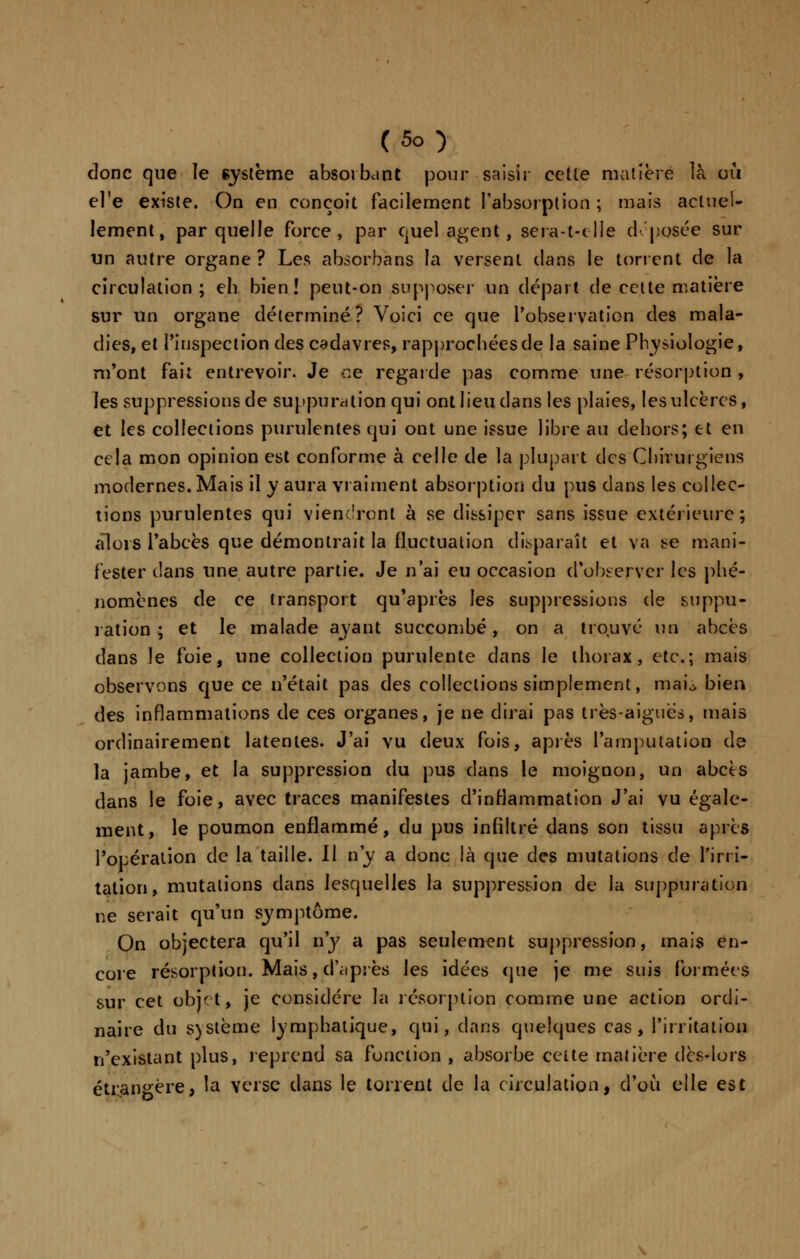 donc que le système absorbant pour saisir cette matière là où el'e existe. On en conçoit facilement l'absorption ; mais actuel- lement, par quelle force, par quel agent, sera-t-clîe déposée sur un autre organe ? Les absorbans la versent clans le torrent de la circulation; eh bien! peut-on supposer un départ de cette matière sur un organe déterminé? Voici ce que l'observation des mala- dies, et l'inspection des cadavres, rapprochées de la saine Physiologie, m'ont fait entrevoir. Je ce regarde pas comme une résorption , les suppressions de suppuration qui ont lieu dans les plaies, les ulcères, et les collections purulentes qui ont une issue libre au dehors; et en cela mon opinion est conforme à celle de la plupart des Chirurgiens modernes. Mais il y aura vraiment absorption du pus dans les collec- tions purulentes qui viendront à se dissiper sans issue extérieure; alors l'abcès que démontrait la fluctuation disparaît et va se mani- fester clans une autre partie. Je n'ai eu occasion d'observer les phé- nomènes de ce transport qu'après les suppressions de suppu- ration ; et le malade ayant succombé, on a trouvé un abcès dans le foie, une collection purulente dans le thorax, etc.; mais observons que ce n'était pas des collections simplement, mai\> bien des inflammations de ces organes, je ne dirai pas très-aiguës, mais ordinairement latentes. J'ai vu deux fois, après l'amputation de la jambe, et la suppression du pus dans le moignon, un abcès dans le foie, avec traces manifestes d'inflammation J'ai vu égale- ment, le poumon enflammé, du pus infiltré dans son tissu après l'opération de la taille. Il n'y a donc là que des mutations de l'irri- tation, mutations dans lesquelles la suppression de la suppuration ne serait qu'un symptôme. On objectera qu'il n'y a pas seulement suppression, mais en- core résorption. Mais, d'après les idées que je me suis formées sur cet objet, je considère la résorption comme une action ordi- naire du s)Stème lymphatique, qui, clans quelques cas, l'irritation n'existant plus, reprend sa fonction , absorbe celte matière dès-lors étrangère, la verse dans le torrent de la circulation, d'où elle est