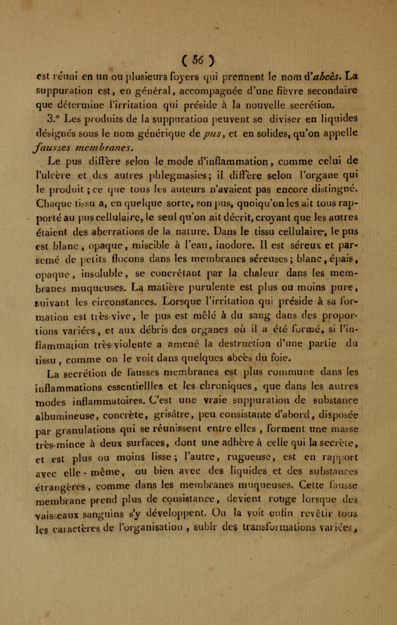 est réuni en un ou plusieurs foyers qui prennent le nom # abcès* La suppuration est, en général, accompagnée d'une fièvre secondaire que détermine l'irritation qui préside à la nouvelle sécrétion. 3.° Les produits de la suppuration peuvent se diviser en liquides désignés sous le nom générique de pus, et en solides, qu'on appelle fausses membranes. Le pus diffère selon le mode d'inflammation, comme celui de l'ulcère et des autres phlegmasies; il diffère selon l'organe qui le produit ; ce que tous les auteurs n'avaient pas encore distingué. Chaque tiVsu a, en quelque sorte, son pus, quoiqu'on les ait tous rap- porté au pus cellulaire, le seul qu'on ait décrit, croyant que les autres étaient des aberrations de la nature. Dans le tissu cellulaire, le pus est blanc, opaque, miscible à l'eau, inodore. Il est séreux et par- semé de petits flocons dans les membranes séreuses; blanc, épais, opaque, insoluble, se conciliant par la chaleur dans les mem- branes muqueuses. La matière purulente est plus ou moins pure, suivant les circonstances. Lorsque l'irritation qui préside à sa for- mation est tiès-vive, le pus est mêlé à du sang dans des propor- tions variées, et aux débris des organes où il a été formé, si l'in- flammation très violente a amené la destruction d'une partie du tissu , comme on le voit dans quelques abcès du foie. La sécrétion de fausses membranes est plus commune dans les inflammations essentiellles et les chroniques, que dans les autres modes inflammatoires. C'est une vraie suppuration de substance albumineuse, concrète, grisâtre, peu consistante d'abord, disposée par granulations qui se réunissent entre elles , forment une masse très-mince à deux surfaces, dont une adhère à celle qui la secrète, et est plus ou moins lisse; l'autre, rugueuse, est en rapport avec elle-même, ou bien avec des liquides et des substances étrangères, comme dans les membranes muqueuses. Cette fausse membrane prend plus de consistance, devient rouge lorsque ik$ vaisseaux sanguins s'y développent. Ou la voit enfin revêtir tous les caractères de l'organisation , subir des transformations variées j