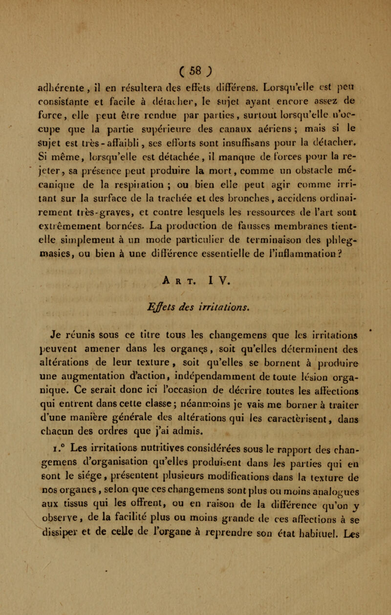 (se; adhérente , îl en résultera des effets différent Lorsqu'elle est peu consistante et facile à détacher, le sujet ayant encore assez de force, elle peut être rendue par parties, surtout lorsqu'elle n'oc- cupe que la partie supérieure des canaux aériens ; mais si le Sujet est très - affaibli, ses efforts sont insuffisans pour la détacher. Si même, lorsqu'elle est détachée, il manque de forces pour la re- jeter, sa présence peut produire la mort, comme un obstacle mé- canique de la respiration ; ou bien elle peut agir comme irri- tant sur la surface de la trachée et des bronches, accidens ordinai- rement très-graves, et contre lesquels les ressources de l'art sont extrêmement bornées. La production de fausses membranes tient- elle simplement à un mode particulier de terminaison des phleg- masies, ou bien à une différence essentielle de l'inflammation? Art. IV. Effets des irritations. Je réunis sous ce titre tous les changemens que les irritations peuvent amener dans les organes, soit qu'elles déterminent des altérations de leur texture , soit qu'elles se bornent à produire une augmentation d'action, indépendamment de toute lésion orga- nique. Ce serait donc ici l'occasion de décrire toutes les afïèclions qui entrent dans cette classe; néanmoins je vais me borner à traiter d'une manière générale des altérations qui les caractérisent, dans chacun des ordres que j'ai admis. i.° Les irritations nutritives considérées sous le rapport des chan- gemens d'organisation qu'elles produisent dans les parties qui en sont le siège, présentent plusieurs modifications dans la texture de nos organes, selon que ces changemens sont plus ou moins analogues aux tissus qui les offrent, ou en raison de la différence qu'on v observe, de la facilité plus ou moins grande de ces affections à se dissiper et de celle de l'organe à reprendre son état habituel. Les