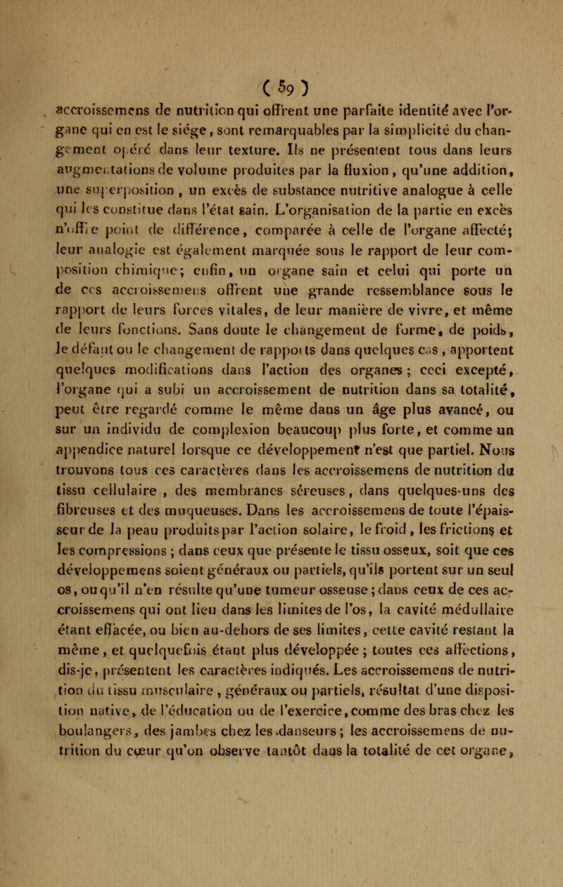 accroissemens de nutrition qui offrent une parfaite identité avec l'or- gane qui en est le siège, sont remarquables par la simplicité du chan- ge ment ojére dans leur texture. Ils ne présentent tous dans leurs augmentations de volume produites par la fluxion, qu'une addition, une superposition , un excès de substance nutritive analogue à celle qui le s constitue clans l'état sain. L'organisation de la partie en excès n'ofîie peint de différence, comparée à celle de l'organe affecté; leur analogie est également marquée sous le rapport de leur com- position chimique; enfin, un organe sain et celui qui porte un de ces accroissemens offrent une grande ressemblance sous le rapport de leurs forces vitales, de leur manière de vivre, et même de leurs fonctions. Sans doute le changement de forme, de poids, ]e défaut ou le changement de rappoi ts dans quelques cas , apportent quelques modifications dans faction des organes; ceci excepté, l'organe qui a subi un accroissement de nutrition dans sa totalité, peut être regardé comme le même dans un âge plus avancé, ou sur un individu de complexion beaucoup plus forte, et comme un appendice naturel lorsque ce développement n'est que partiel. Nous trouvons tous ces caractères dans les accroissemens de nutrition du tissu cellulaire , des membranes séreuses, dans quelques-uns des fibreuses et des muqueuses. Dans les accroissemens de toute l'épais- seur de la peau produits par l'action solaire, le froid , les frictions, et les compressions ; dans ceux que présente le tissu osseux, soit que ces développeraens soient généraux ou partiels, qu'ils portent sur un seul os, ou qu'il n'en résulte qu'une tumeur osseuse; dans ceux de ces ac- croissemens qui ont lieu dans les limites de l'os, la cavité médullaire étant effacée, ou bien au-dehors de ses limites, cette cavité restant la même, et quelquefois étaut plus développée; toutes ces affections, dis-je, présentent les caractères indiqués. Les accroissemens de nutri- tion du tissu musculaire , généraux ou partiels, résultat d'une disposi- tion native, de l'éducation ou de l'exercice,comme des bras chez les boulangers, des jambes chez les vdanseurs; les accroissemens de nu- trition du cœur qu'on observe tantôt daus la totalité de cet organe,