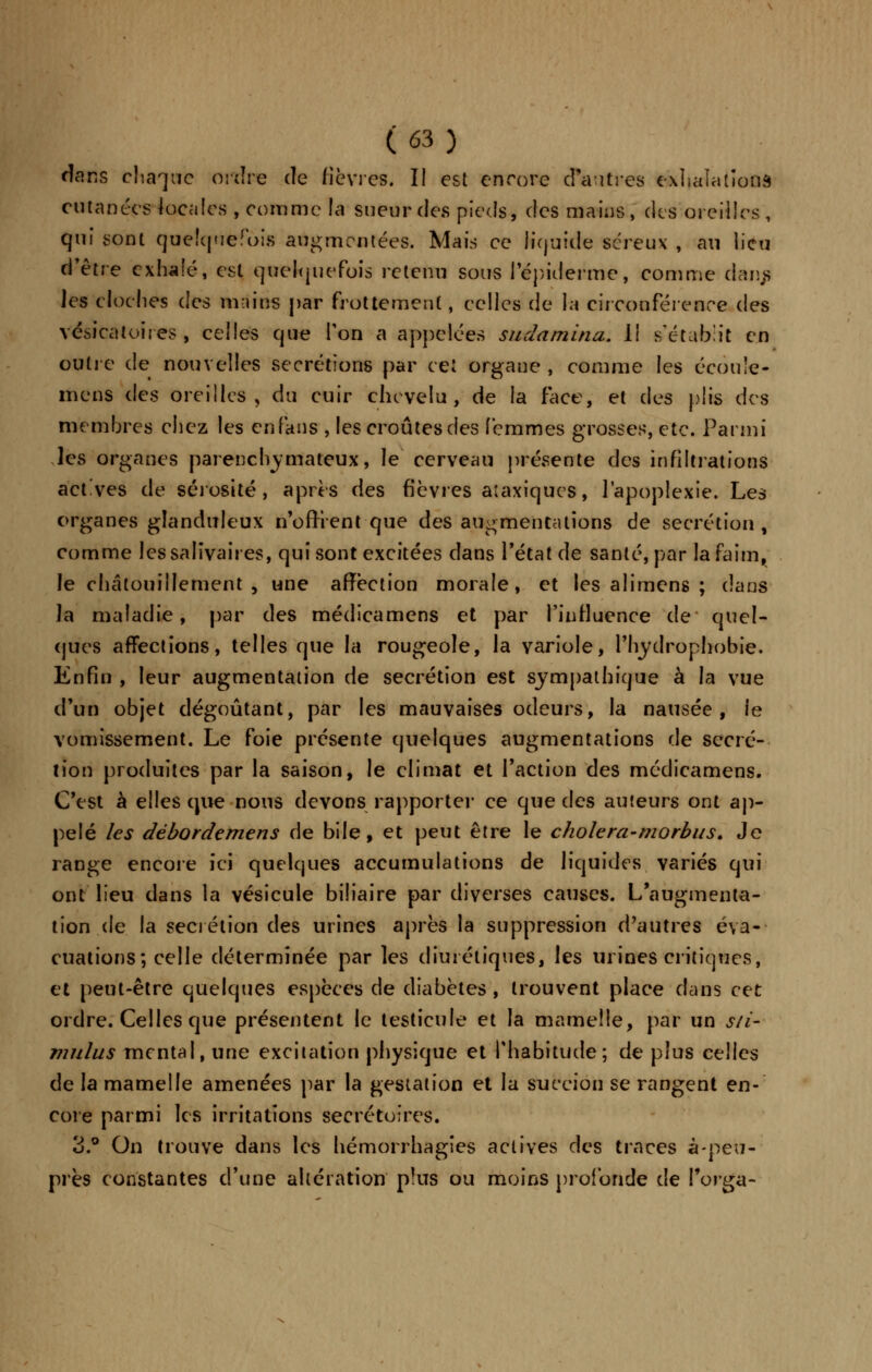 dans chaque ordre de fièvres. II est encore d'autres exhalations cutanées locales , comme la sueur des pieds, des mains, des oreilles, qui sont quelquefois augmentées. Mais ce liquide séreux , au lieu d'être exhalé, est quelquefois retenu sous 1 épidémie, comme darvs les cloches des mains par frottement, eclles de la circonférence des vésicaloires , celles que Ton a appelées sudamina. Il s'établit en outre de nouvelles sécrétions par cet organe , comme les écoule- mens des oreilles, du cuir chevelu, de la face, et des plis des membres chez les en fans , les croûtes des femmes grosses, etc. Parmi les organes parenebymateux, le cerveau présente des infiltrations act'ves de sérosité, après des fièvres aîaxiqucs, l'apoplexie. Les organes glanduleux n'offrent-que des augmentations de sécrétion, comme les saliva ires, qui sont excitées dans l'état de santé, par la faim, le chatouillement, une affection morale, et les alimens ; dans la maladie, par des médicamens et par l'influence de quel- ques affections, telles que la rougeole, la variole, Fhydrophobie. Enfin , leur augmentation de sécrétion est sympathique à la vue d'un objet dégoûtant, par les mauvaises odeurs, la nausée, ie vomissement. Le foie présente quelques augmentations de sécré- tion produites par la saison, le climat et l'action des médicamens. C'est à elles que nous devons rapporter ce que des auteurs ont ap- pelé les débordemens de bile, et peut être le cholera-morbus. Je range encore ici quelques accumulations de liquides variés qui ont lieu dans la vésicule biliaire par diverses causes. L'augmenta- tion de la sécrétion des urines après la suppression d'autres éva- cuations; celle déterminée par les diurétiques, les urines critiques, et peut-être quelques espèces de diabètes , trouvent place dans cet ordre. Celles que présentent le testicule et la mamelle, par un s/i- mulus mental, une excitation physique et l'habitude; de plus celles de la mamelle amenées par la gestation et la succion se rangent en- core parmi les irritations secrétoires. 3.° On trouve dans les hémorrhagies actives des traces à-peu- près constantes d'une altération plus ou moins profonde de Forga-