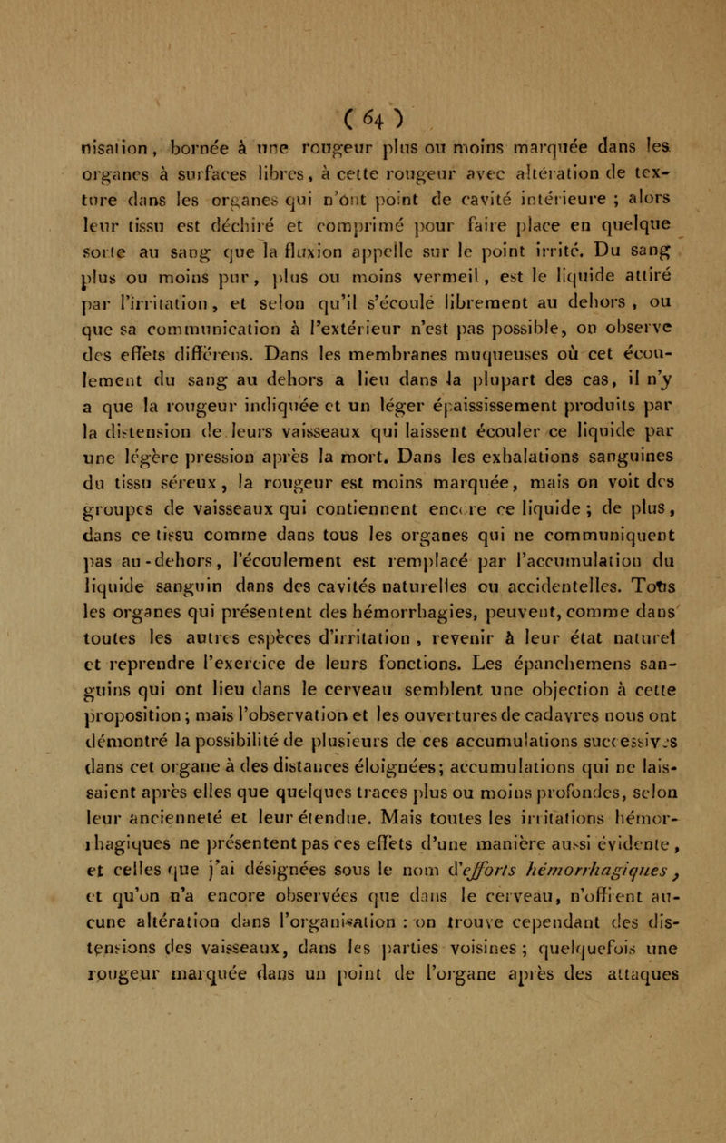 nisation, bornée à une rougeur pins ou moins marquée dans les. organes à surfaces libres, à cette rougeur avec altération de tex- ture dans les organes qui n'ont point de cavité intérieure ; alors leur tissu est déchiré et comprimé pour faire place en quelque sorte au sang que la fluxion appelle sur le point irrité. Du sang plus ou moins pur, plus ou moins vermeil, est le liquide attiré par l'irritation, et selon qu'il s'écoule librement au dehors, ou que sa communication à l'extérieur n'est pas possible, on observe des effets difTérens. Dans les membranes muqueuses où cet écou- lement du sang au dehors a lieu dans ia plupart des cas, il n'y a que la rougeur indiquée et un léger épaississement produits par la distension de leurs vaisseaux qui laissent écouler ce liquide par une légère pression après la mort. Dans les exhalations sanguines du tissu séreux, la rougeur est moins marquée, mais on voit des groupes de vaisseaux qui contiennent encore ce liquide ; de plus, dans ce tissu comme dans tous les organes qui ne communiquent pas au-dehors, l'écoulement est remplacé par l'accumulation du liquide sanguin dans des cavités naturelles ou accidentelles. Totis les organes qui présentent des hémorrhagies, peuvent, comme dans toutes les autres espèces d'irritation , revenir à leur état naturel et reprendre l'exercice de leurs fonctions. Les épanchemens san- guins qui ont lieu dans le cerveau semblent une objection à cette proposition ; mais l'observation et les ouvertures de cadavres nous ont démontré la possibilité de plusieurs de ces accumulations successives dans cet organe à des distances éloignées; accumulations qui ne lais- saient après elles que quelques traces plus ou moins profondes, selon leur ancienneté et leur étendue. Mais toutes les irritations hémor- 1 hagiques ne présentent pas ces effets d'une manière aussi évidente , et celles que j'ai désignées sons le nom iïejforts hémorrhagiquès, et qu'un n'a encore observées que dans le cerveau, n'offrent au- cune altération clans l'organisation : on trouve cependant des dis- tendions des vaisseaux, dans les parties voisines; quelquefois une rougeur marquée dans un point de l'organe après des attaques