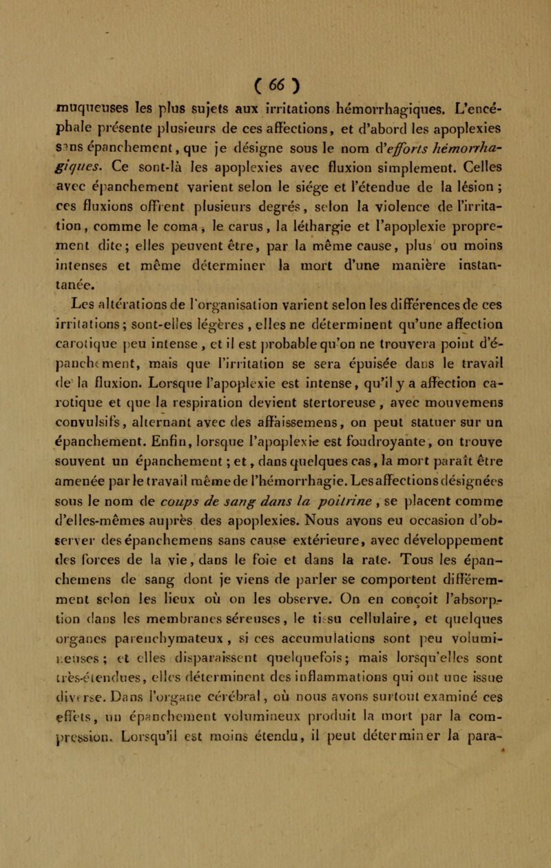 muqueuses les plus sujets aux irritations hémorrhagiques. L'encé- phale présente plusieurs de ces affections, et d'abord les apoplexies s^ns épanchement, que je désigne sous le nom d'efforts hémorrha- giques. Ce sont-là les apoplexies avec fluxion simplement. Celles avec épanchement varient selon le siège et l'étendue de la lésion ; ces fluxions offrent plusieurs degrés, selon la violence de l'irrita- tion , comme le coma, le carus, la léthargie et l'apoplexie propre- ment dite; elles peuvent être, par la même cause, plus ou moins intenses et même déterminer la mort d'une manière instan- tanée. Les altérations de l'organisation varient selon les différences de ces irritations; sont-elles légères , elles ne déterminent qu'une affection carotique peu intense , et il est probable qu'on ne trouvera point de- panchcment, mais que l'irritation se sera épuisée dans le travail de-la fluxion. Lorsque l'apoplexie est intense, qu'il y a affection ca- rotique et que la respiration devient stertoreuse, avec mouvemens convulsifs, alternant avec des affàissemens, on peut statuer sur un épanchement. Enfin, lorsque l'apoplexie est foudroyante, on trouve souvent un épanchement ; et, dans quelques cas, la mort paraît être amenée par le travail même de l'hémorrhagie. Les affections désignées sons le nom de coups de sang dans la poitrine , se placent comme d'elles-mêmes auprès des apoplexies. Nous avons eu occasion d'ob- server desépanchemens sans cause extérieure, avec développement des forces de la vie, dans le foie et dans la rate. Tous les épan- chemens de sang dont je viens de parler se comportent différem- ment selon les lieux où on les observe. On en conçoit l'absorp- tion dans les membranes séreuses, le ti su cellulaire, et quelques organes parenchymateux , si ces accumulations sont peu voiumi- r.euses ; et elles disparaissent quelquefois; mais lorsqu'elles sont très-étendues, elles déterminent des inflammations qui ont une issue diverse. Dans l'organe cérébral, où nous avons surtout examiné ces effets, un épanchement volumineux produit la mort par la com- pression. Lorsqu'il est moins étendu, il peut déterminer la'para-