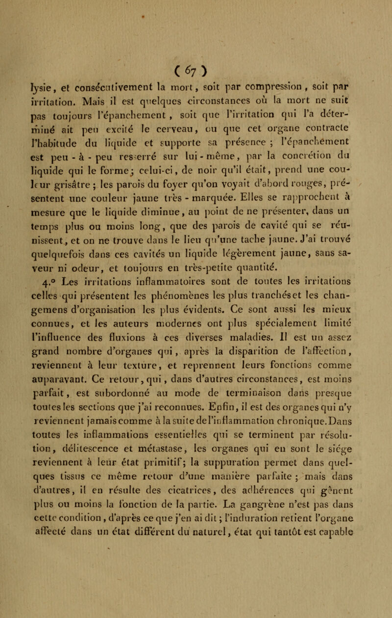 fysie, et consécutivement la mort, soit par compression, soit par irritation. Mais il est quelques circonstances où la mort ne suit pas toujours Pépanchcment , soit que l'irritation qui l'a déter- miné ait peu excité le cerveau, ou que cet organe contracte l'habitude du liquide et supporte sa présence ; Pépanchément est peu - à - peu resserré sur lui-même, par la concrétion du liquide qui le forme; celui-ci, de noir qu'il était, prend une cou- leur grisâtre ; les parois du foyer qu'on voyait d'abord rouges, pré- sentent une couleur jaune très - marquée. Elles se rapprochent à mesure que le liquide diminue, au point de ne présenter, dans un temps plus ou moins long, que des parois de cavité qui se réu- nissent, et on ne trouve dans le lieu qu'une tache jaune. J'ai trouvé quelquefois dans ces cavités un liquide légèrement jaune, sans sa- veur ni odeur, et toujours en très-petite quantité. 4.0 Les irritations inflammatoires sont de tontes les irritations celles qui présentent les phénomènes les plus tranchéset les chan- gemens d'organisation les plus évidents. Ce sont aussi les mieux connues, et les auteurs modernes ont plus spécialement limité l'influence des fluxions à ces diverses maladies. Il est un assez grand nombre d'organes qui, après la disparition de l'affection, reviennent à leur texture, et reprennent leurs fonctions comme auparavant. Ce retour, qui, dans d'autres circonstances, est moins parfait, est subordonné au mode de terminaison dans presque toutes les sections que j'ai reconnues. Enfin, il est des organes qui n'y reviennent jamais comme à la suite de l'inflammation chronique.Dans toutes les inflammations essentielles qui se terminent par résolu- tion, délitescence et métastase, les organes qui en sont le siège reviennent à leur état primitif; la suppuration permet dans quel- ques tissus ce même retour d'une manière parfaite ; mais dans d'autres, il en résulte des cicatrices, des adhérences qui gênent plus ou moins la fonction de la partie. La gangrène n'est pas dans celte condition , d'après ce que j'en ai dit ; l'induration relient l'organe affecté dans un état différent du naturel, état qui tantôt est capable