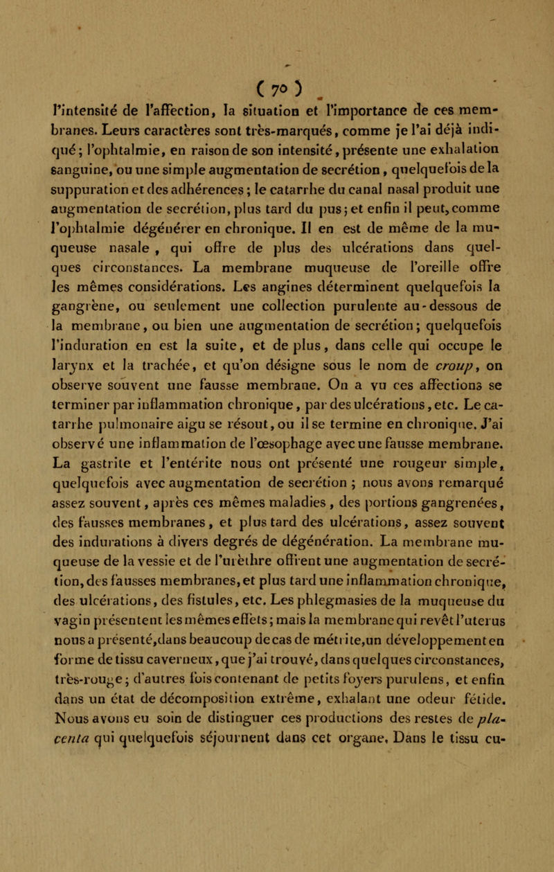 (7<>) . l'intensité de l'affection, la situation et l'importance de ces mem- branes. Leurs caractères sont très-marqués, comme je l'ai déjà indi- qué; l'ophtalmie9 en raison de son intensité, présente une exhalation sanguine, ou une simple augmentation de sécrétion, quelquefois de la suppuration et des adhérences ; le catarrhe du canal nasal produit une augmentation de sécrétion, plus tard du pus 5 et enfin il peut,comme l'ophtalmie dégénérer en chronique. Il en est de même de la mu- queuse nasale , qui offre de plus des ulcérations dans quel- ques circonstances. La membrane muqueuse de Poreille offre les mêmes considérations. Les angines déterminent quelquefois la gangrène, ou seulement une collection purulente au-dessous de la membrane, ou bien une augmentation de sécrétion; quelquefois l'induration en est la suite, et déplus, dans celle qui occupe le larynx et la trachée, et qu'on désigne sous le nom de croup, on observe souvent une fausse membrane. On a vu ces affections se terminer par inflammation chronique, par des ulcérations, etc. Le ca- tarrhe pulmonaire aigu se résout, ou il se termine en chronique. J'ai observé une inflammation de l'œsophage avec une fausse membrane. La gastrite et l'entérite nous ont présenté une rougeur simple, quelquefois avec augmentation de sécrétion ; nous avons remarqué assez souvent, après ces mêmes maladies , des portions gangrenées, des fausses membranes, et plus tard des ulcérations, assez souvent des indurations à divers degrés de dégénération. La membrane mu- queuse de la vessie et de furèthre offrent une augmentation de sécré- tion, des fausses membranes, et plus tard une inflammation chronique, des ulcérations, des fistules, etc. Les phlegmasies de la muqueuse du vagin présentent les mêmes effets; mais la membrane qui revêt l'utei us nous a présenté,dans beaucoup de cas de métrite,un développement en forme de tissu caverneux, que j'ai trouvé, dans quelques circonstances, très-rouge; d'autres ibis contenant de petits foyers purulens, et enfin dans un état de décomposition extrême, exhalant une odeur fétide. Nous avons eu soin de distinguer ces productions des restes de pla* ctnla qui quelquefois séjournent dans cet organe, Dans le tissu eu-