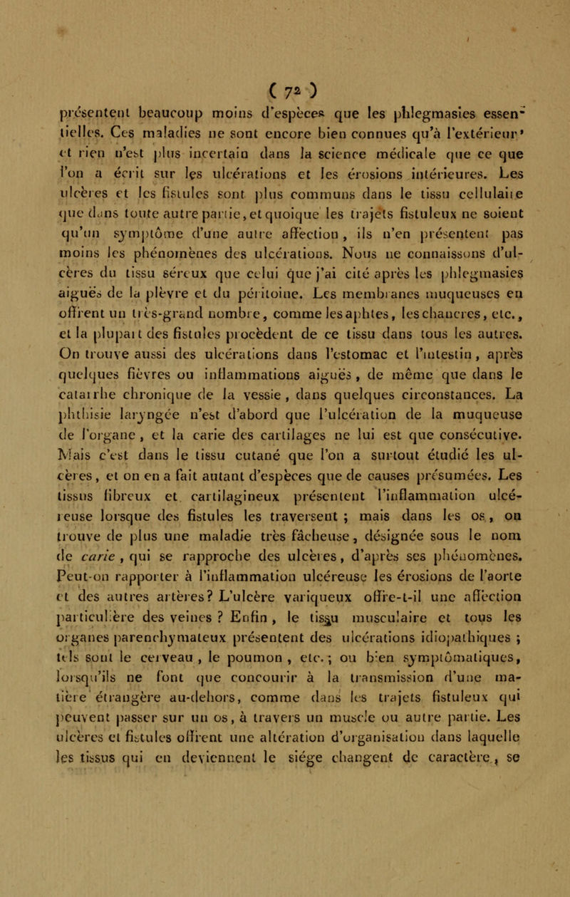 (7* ) présentent beaucoup moins d'espèce* que les pîiîegmasies essen lielles. Ces maladies ne sont encore bien connues qu'à l'extérieur» et rien n'est plus incertain dans la science médicale que ce que ion a écrit sur les ulcérations et les érosions intérieures. Les ulcères et les fistules sont plus communs dans le tissu cellulaiie que dcins toute autre partie, et quoique' les trajets fistuleux ne soient qu'un symptôme d'une autre affection , ils n'en présentent pas moins les phénomènes des ulcérations. Nous ne connaissons d'ul- cères du tissu séreux que celui que j'ai cité après les phlegmasies aiguës de la plèvre et du péritoine. Les membranes muqueuses eu offrent un très-grand nombre, comme les aphtes, les chancres, etc., et la plupait des fistules procèdent de ce tissu dans tous les autres. On trouve aussi des ulcérations dans l'estomac et l'intestin , après quelques fièvres ou inflammations aiguës , de même que dans le catairhe chronique de la vessie, dans quelques circonstances. La phthisie laryngée n'est d'abord que l'ulcération de la muqueuse de l'organe , et la carie des cartilages ne lui est que consécutive. Niais c'est dans le tissu cutané que l'on a surtout étudié les ul- cères , et on en a fait autant d'espèces que de causes présumées. Les tissus fibreux et cartilagineux présentent l'inflammation ulcé- reuse lorsque des fistules les traversent ; mais dans les os, on trouve de plus une maladie très fâcheuse, désignée sous le nom de carie , qui se rapproche des ulcères, d'après ses phénomènes. Peut-on rapporter à l'inflammation ulcéreuse les érosions de l'aorte et des autres altères? L'ulcère variqueux offre-t-il une affection particulière des veines ? Enfin , le tiss^u musculaire et tous les organes parenrhymateux présentent des ulcérations idiopathiques ; tels sont le cerveau, le poumon, etc.; ou b:en symptômatiques, lorsqu'ils ne font que concourir à la transmission d'une ma- tière étrangère au-dehors, comme dans les trajets fistuleux qui peuvent passer sur un os, à travers un muscle ou autre partie. Les ulcères et fistules offrent une altération d'organisation dans laquelle les tissus qui en deviennent le siège changent de caractère,, se