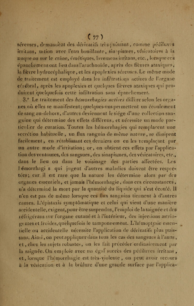 séreuses, demandent des dérivatifs très-]vuîssans , comme péuiIuv:S îrritaos, ustion avec l'eau bouillante, sin-pismes, vésicatoires à la nuque ou sur le crâne, émétiques, lavemené irritahs, etc., lorsque ces épanche mens ont lien dans l'arachnoïde, après des fièvres ataxiques, la fièvre hydrocéphalie]ne, et les apoplexies séreuses. Le même mode de traitement est employé dans les infiltrations actives de l'organe célébrai, après les apoplexies et quelques fièvres ataxiques qui pro- duisent quelquefois cette infiltration sans épanchement. 3.° Le traitement àe^ hémorrhagies actives diffère selon les orga- nes où elles se manifestent; quelques-uns permettent un écoulement de sang au-dehors, d'autres deviennent Iesiége d'une collection san- guine qui détermine des effets differens, et nécessite un mode par- ticulier de curation. Toutes les hémorrhagies qui remplacent une sécrétion habituelle, un flux sanguin de même nature, se dissipent facilement , en rétablissant ces derniers ou en les remplaçant par un autre mode d'irritation; or, on obtient ces effets par l'applica- tion des ventouses, des sangsues, des sinapismes, des vésicatoires, etc., dans le lieu ou dans le voisinage des parties affectées. Les I émorrhagi s qui jugent d'autres maladies doivent être respec- tées; car il est rare que la nature les détermine alors par des organes essentiels, et jamais Phémoi rhagie, dans ces circonstances, n'a déterminé la mort par la quantité du liquide qui s'est écoulé. Il n'en est pas de même lorsque ces flux sanguins tiennent à d'autres causes. L'épistaxîs symptômatique et celui qui vient d'une manière accidentelle, exigent,pour être suspendus, l'emploi de la saignée et des réfrigéraus sur l'organe cutané et à l'intérieur, des injecdons astrin- gentes et froides,quelquefois le tamponnement. L'hémoptysie essen- tielle ou accidentelle nécessite l'application de dérivatifs plus puis- sans. Aimi, on peut appliquer dans tous les cas des sangsues à l'anus , et, chez les sujets robustes, on les fait précéder ordinairement par la saignée. On emploie avec un égal succès des pédiluves irritans , et, lorsque Phémorrhagie est très-violente, on peut avoir recours à la vésication et à la brûlure d'une grande surface par l'applica-