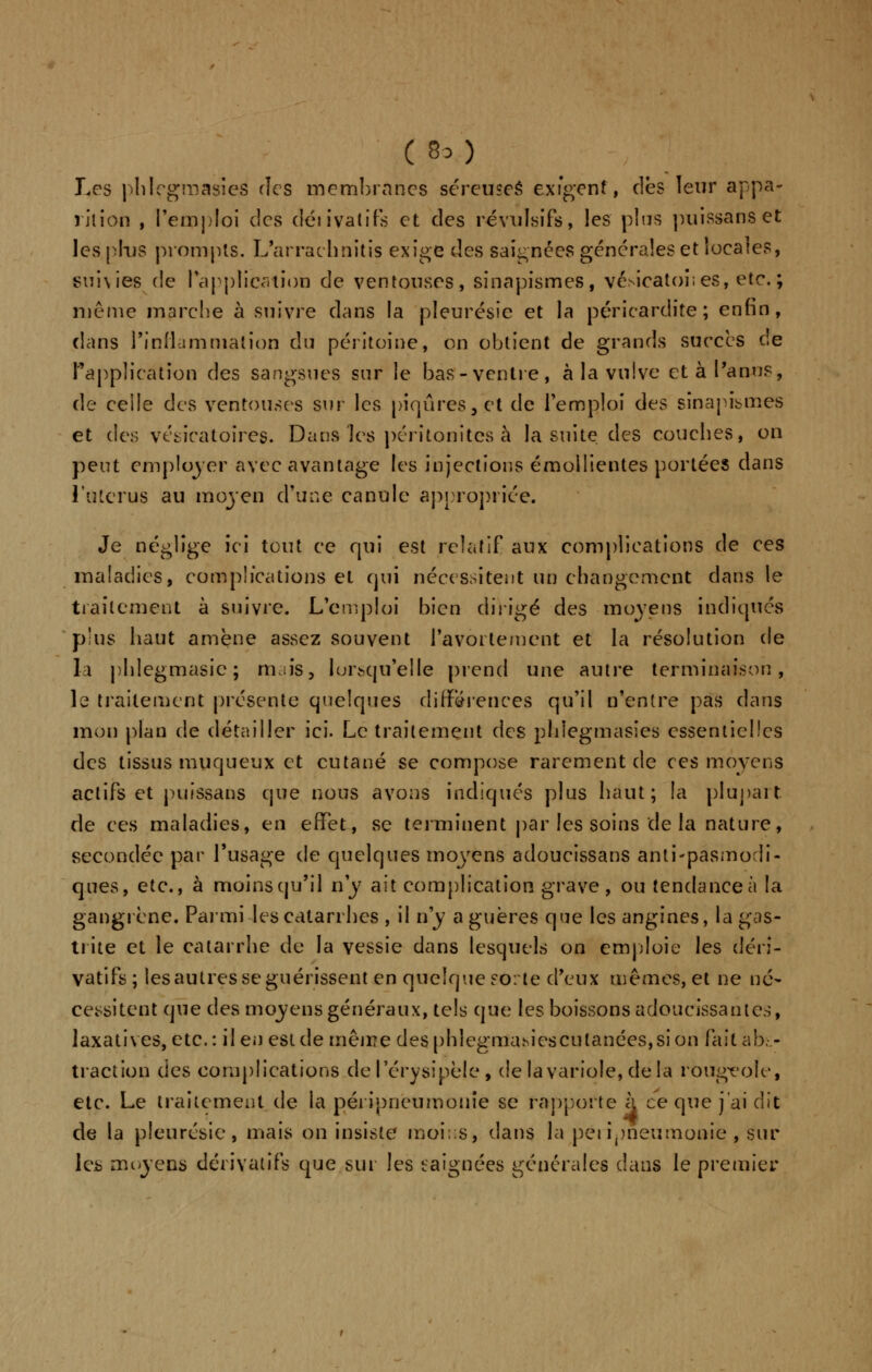 Les phlegmasies des membranes séreuseâ exigent, des leur appa- rition , l'emploi des déiivatifs et des révulsifs, les plus puissanset les plus prompts. L'arraehnitis exige des saignées générales et locales, suivies de l'application de ventouses, sinapismes, vésicatoises, etc.; même marche à suivre dans la pleurésie et la péricardite ; enfin, dans l'inflammation du péritoine, on obtient de grands succès de l'application des sangsues sur le bas-ventre, à la vulve et à l'anus, de ceile des ventouses sur les piqûres, et de l'emploi des sinapismes et des vésiratoires. Dans les péritonites à la suite des couches, on peut employer avec avantage les injections émollientes portées dans l'utérus au moyen d'une canule appropriée. Je néglige ici tout ce qui est relatif aux complications de ces maladies, complications et qui nécessitent un changement dans le traitement à suivre. L'emploi bien dirigé des moyens indiqués plus liaut amène assez souvent l'avortement et la résolution de la phlegmasic ; rmiis, lorsqu'elle prend une autre terminaison, le traitement présente quelques différences qu'il n'entre pas dans mon plan de détailler ici. Le traitement des phlegmasies essentielles des tissus muqueux et cutané se compose rarement de ces moyens actifs et puissans que nous avons indiqués plus haut; la plupart de ces maladies, en effet, se terminent par les soins de la nature, secondée par l'usage de quelques moyens adoucissans antispasmodi- ques, etc., à moinsqu'il n'y ait complication grave, ou tendanceà la gangrène. Parmi les catarrhes , il n'y a guères que les angines, la gas- trite et le catarrhe de la vessie dans lesquels on emploie les déri- vatifs ; les autres se guérissent en quelque sorte d'eux mêmes, et ne né- cessitent que des moyens généraux, tels que les boissons adoucissantes, laxatives, etc.: il en est de même des phlegmasies cutanées, si on fait abs- traction des complications del'érysipèle, de lavariole, delà rougeole, etc. Le traitement de la péi ipneumonîe se rapporte à ce que j'ai dit de la pleurésie, mais on insiste moins, dans la pei ipneumonie , sur les moyens dérivatifs que sur les eaignées générales dans le premier