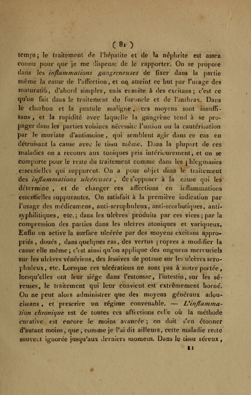 temps; le traitement de l'hépatite et de la néphrite est assez connu pour que je me dispense de le rapporter. On se propose dans les inflammations gangreneuses de fixer dans la partie même la cause de l'affection, et on atteint ce but par l'usage des maluratife, d'abord simples, unis ensuite à des excitans; c'est ce qu'on fait dans le traitement du furoncle et de l'anthrax. Dans le charbon et la pustule maligne , ces moyens sont iiisuffi- sans , et la rapidité avec laquelle la gangrène tend à se pro- pager dans les parties voisines nécessite l'ustion ou la cautérisation par le muriate d'antimoine , qui semblent agir dans ce cas en détruisant la cause avec le tissu même. Dans la plupart de ces maladies on a recours aux toniques pris intérieurement, et on se comporte pour le reste du traitement comme dans les j hlegmasies essentielles qui suppurent. On a pour objet dans le traitement des inflammations ulcéreuses , de s'opposer à la cause qui les détermine , et de changer ces affections en inflammations essentielles suppurantes. On satisfait à la première indication par l'usage des médicamens, anti-scrophuleux, anti-scorbutiques, anti- syphilitiques, etc.; dans les ulcères produits par ces vices; par la compression des parties dans les ulcères atoniques et variqueux. Enfin on active la surface ulcérée par des moj'ens excitans appro- priés , doués, dans quelques cas, des vertus propres à modifier la cause elle même; c'est ainsi qu'on applique des onguens mercuriels sur les ulcères vénériens, des lessives de potasse sur les ulcérés scro- phuleux, etc. Lorsque ces ulcérations ne sont pas à notre portée, lorsqu'elles ont leur siège dans l'estomac, l'intestin, sur les sé- reuses, le traitement qui leur convient est extrêmement borné. On ne peut alors administrer que des moyens généraux adou- cissans , et prescrire un régime convenable. — L'inflamma- tion chronique est de toutes ces affections celle où. la méthode curative est encore le moins avancée ; on doit ^^w étonner d'autant moins, que, comme je l'ai dit ailleurs, celte maladie reste souvent ignorée jusqu'aux derniers momens. Dans le tissu séreux , ti