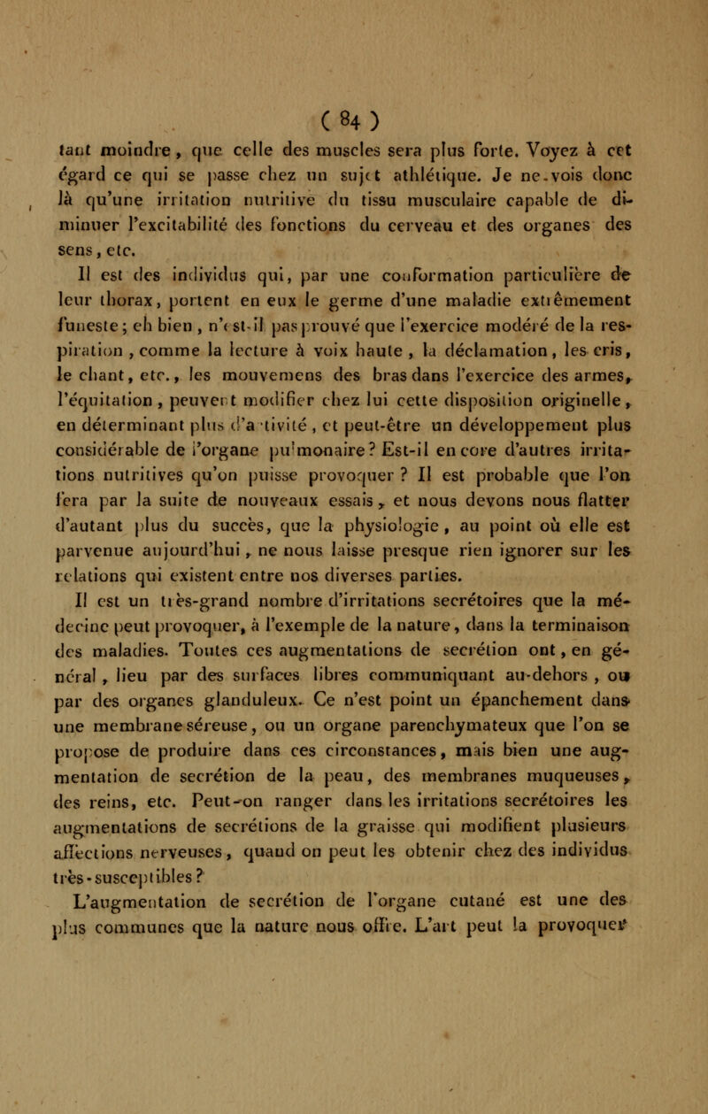 tant moindre, que celle des muscles sera plus forte. Voyez à cet égard ce qui se passe chez un sujet athlétique. Je ne.vois donc Jà qu'une irritation nutritive du tissu musculaire capable de di- minuer Fexcitabilité des fonctions du cerveau et des organes des sens, etc. Il est des individus qui, par une conformation particulière de leur thorax, portent en eux le germe d'une maladie extiêmement funeste ; eh bien , n'< st-il pas prouvé que l'exercice modelé de la res- piration , comme la lecture à voix haute , la déclamation, les cris, le chant, etc., les mouvemens des bras dans l'exercice des armes, l'equitation , peuvent modifier chez lui cette disposition originelle, en déterminant plus d'à tivité , et peut-être un développement plus considérable de i'organe pirmonaire? Est-il encore d'autres irrita- tions nutritives qu'on puisse provoquer ? Il est probable que l'on fera par la suite de nouveaux essais y et nous devons nous flatter d'autant plus du succès, que la physiologie, au point où elle est parvenue aujourd'hui, ne nous laisse presque rien ignorer sur les relations qui existent entre nos diverses parties. Il est un très-grand nombre d'irritations secrétoires que la mé- decine peut provoquer, à l'exemple de la nature, dans la terminaison des maladies. Toutes ces augmentations de sécrétion ont, en gé- néral , lieu par des surfaces libres communiquant au-dehors , oui par des organes glanduleux. Ce n'est point un épanchement dans- une membrane séreuse, ou un organe parenchymateux que Ton se propose de produire dans ces circonstances, mais bien une aug- mentation de sécrétion de la peau, des membranes muqueuses,. des reins, etc. Peut--on ranger dans les irritations secrétoires les augmentations de sécrétions de la graisse qui modifient plusieurs affections nerveuses, quaud on peut les obtenir chez des individus très-susceptibles? L'augmentation de sécrétion de l'organe cutané est une des plus communes que la nature nous offre. L'art peut la provoque^