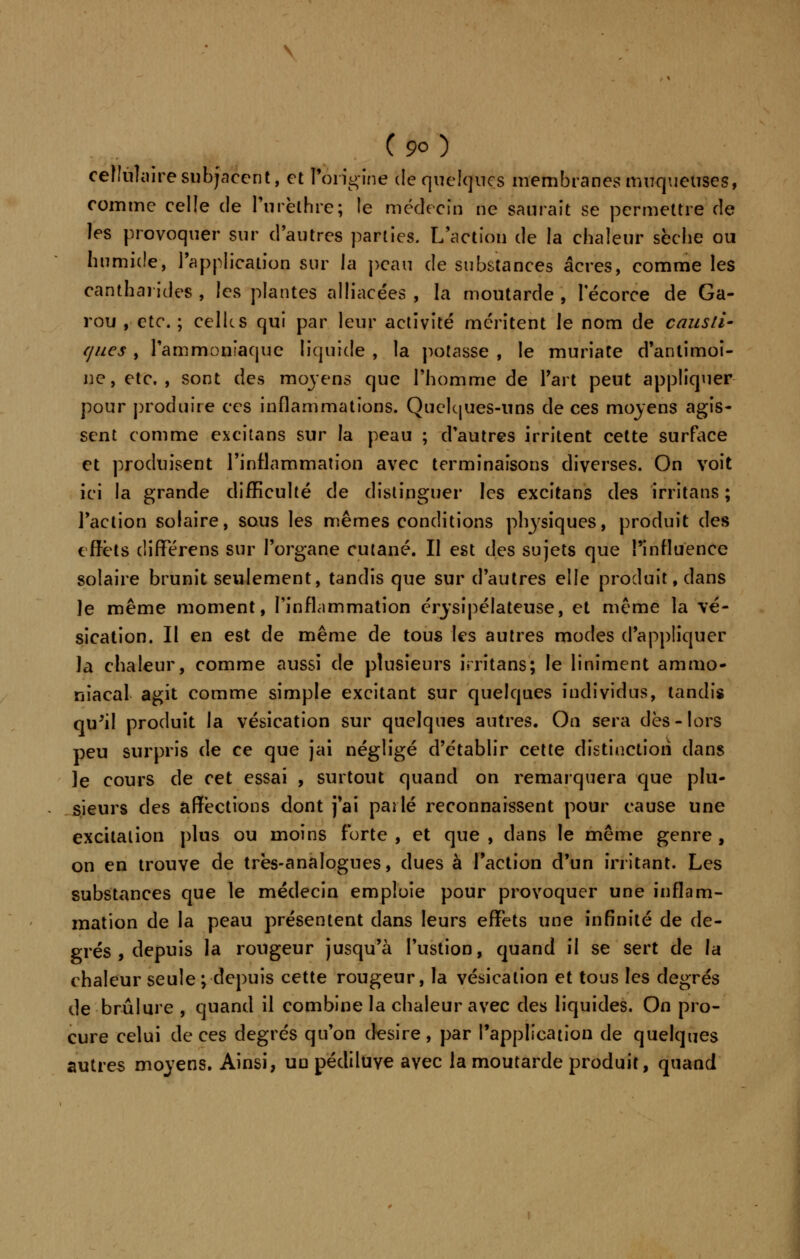 \ C 90 ) cellulaire snbjaccnt, et l'origine de quelques membranes muqueuses, comme celle de l'urèlhre; le médecin ne saurait se permettre de les provoquer sur d'autres parties. L'action de la chaleur sèche ou humide, l'application sur la peau de substances acres, comme les canthai ides , les plantes alliacées , la moutarde , 1 ecorce de Ga- rou , etc. ; celles qui par leur activité méritent le nom de causti- ques , l'ammoniaque liquide , la potasse , le muriate d'antimoi- ne, etc. , sont des moyens que l'homme de l'art peut appliquer pour produire ces inflammations. Quelques-uns de ces moyens agis- sent comme excitans sur la peau ; d'autres irritent cette surface et produisent l'inflammation avec terminaisons diverses. On voit ici la grande difficulté de distinguer les excitans des irritans ; l'action solaire, sous les mêmes conditions physiques, produit des effets différens sur l'organe cutané. Il est des sujets que l'influence solaire brunit seulement, tandis que sur d'autres elle produit, dans le même moment, l'inflammation érysipélateuse, et même la \é- sication. Il en est de même de tous les autres modes d'appliquer la chaleur, comme aussi de plusieurs irritans; le Uniment ammo- niacal agit comme simple excitant sur quelques individus, tandis qu'il produit la vésication sur quelques autres. On sera dès-lors peu surpris de ce que [ai négligé d'établir cette distinction dans le cours de cet essai , surtout quand on remarquera que plu- sieurs des affections dont j'ai pailé reconnaissent pour cause une excitation plus ou moins forte , et que , dans le même genre , on en trouve de très-analogues, dues à l'action d'un irritant. Les substances que le médecin emploie pour provoquer une inflam- mation de la peau présentent dans leurs effets une infinité de de- grés , depuis la rougeur jusqu'à l'ustion, quand il se sert de la chaleur seule ;-depuis cette rougeur, la vésication et tous les degrés de brûlure , quand il combine la chaleur avec des liquides. On pro- cure celui de ces degrés qu'on désire, par l'application de quelques autres moyens. Ainsi, uu pédiluve avec la moutarde produit, quand