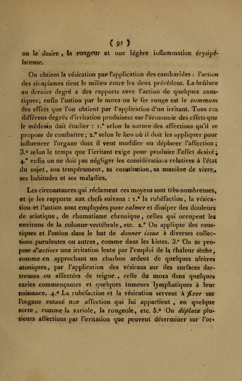 ( 9» ) on le désire , la rougeur et une légère inflammation érysipé- lateuse. On obtient la vésication par l'application des cantharîtles : l'action des siiïapismes tient le milieu entre les deux précédens. La brûlure au dernier degré a des rapports avec l'action de quelques caus- tiques; enfin l'ustion par le moxa ou le Fer rouge est le summum des effets que l'on obtient par l'application d'un irritant. Tous ces différens degrés d'irritation produisent sur l'économie des effets que le médeoin doit étudier : i.° selon la nature des affections qu'il se propose de combattre; 2.° selon le Heu où il doit les appliquer pour influencer l'organe dont il veut modifier ou déplacer l'affection ; 3.° selon le temps que l'irritant exige pour produire l'effet dtsiié^ 4.0 enfin on ne doit pas négliger les considérations relatives à l'état du sujet, son tempérament, sa constitution, sa manière de vivre,# ses habitudes et ses maladies. Les circonstances qui réclament ces moyens sont très-nombreuses, et je les rapporte aux chefs suivans : x.° la rubéfaction, la vésica- tion et l'ustion sont employées pour calmer et dissiper des douleurs de sciatique , de rhumatisme chronique, celles qui occupent les environs de la colonne vertébrale, etc. 2.0 On applique des caus- tiques et l'ustion dans le but de donner issue à diverses collec- tions purulentes ou autres, comme dans les kistes. 3.* On se pro- pose d'activer une irritation lente par l'emploi de la chaleur sèche, comme en approchant un charbon ardent de quelques ulcères atoniques, par l'application des vésicans sur des surfaces dar- treuses ou affectées de teigne , celle du moxa dans quelque» caries commençantes et quelques tumeurs lymphatiques à leur naissance. 4.0 La rubéfaction et la vésication servent à fixer sur l'organe cutané une affection qui lui appartient , en quelque sorte , comme la variole, la rougeole, etc. 5.° On déplace plu- sieurs affections par l'irritation que peuvent déterminer sur l'or»