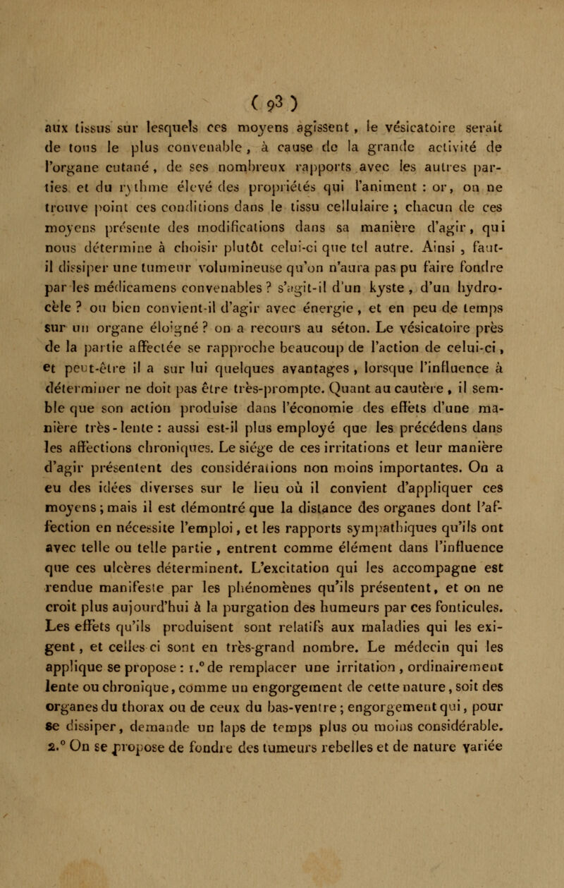 aux tissus sur lesquels ces moyens agissent , le vésieatoire serait de tous le plus convenable , à cause de la grande activité de Porgane cutané , de ses nombreux rapports avec les autres par- ties et du rythme élevé des propriétés qui l'animent : or, on ne trouve point ces conditions dans le tissu cellulaire ; chacun de ces moyens présente des modifications dans sa manière d'agir, qui nous détermine à choisir plutôt celui-ci que tel autre. Ainsi , faut- il dissiper une tumeur volumineuse qu'on n'aura pas pu faire fondre par les méclicamens convenables? s'agit-il d'un kyste , d'un hydro- cèle ? ou bien convient-il d'agir avec énergie , et en peu de temps sur un organe éloigné ? on a recours au séton. Le vésieatoire près de la partie affectée se rapproche beaucoup de l'action de celui-ci, et peut-être il a sur lui quelques avantages , lorsque l'influence à déterminer ne doit pas être très-prompte. Quant au cautère , il sem- ble que son action produise dans l'économie des effets d'une ma- nière très-lente: aussi est-il plus employé que les précédons dans les affections chroniques. Le siège de ces irritations et leur manière d'agir présentent des considérations non moins importantes. On a eu des idées diverses sur le lieu où il convient d'appliquer ces moyens ; mais il est démontré que la dislance des organes dont Paf- fèction en nécessite l'emploi, et les rapports sympathiques qu'ils ont avec telle ou telle partie , entrent comme élément dans l'influence que ces ulcères déterminent. L'excitation qui les accompagne est rendue manifeste par les phénomènes qu'ils présentent, et on ne croit plus aujourd'hui à la purgation des humeurs par ces fonticules. Les effets qu'ils produisent sont relatifs aux maladies qui les exi- gent, et celles ci sont en très-grand nombre. Le médecin qui les applique se propose : i.°de remplacer une irritation , ordinairement lente ou chronique, comme un engorgement de cette nature, soit des organes du thorax ou de ceux du bas-ventre; engorgement qui, pour Se dissiper, demande un laps de temps plus ou moins considérable. 2.0 On se propose de fondre des tumeurs rebelles et de nature variée