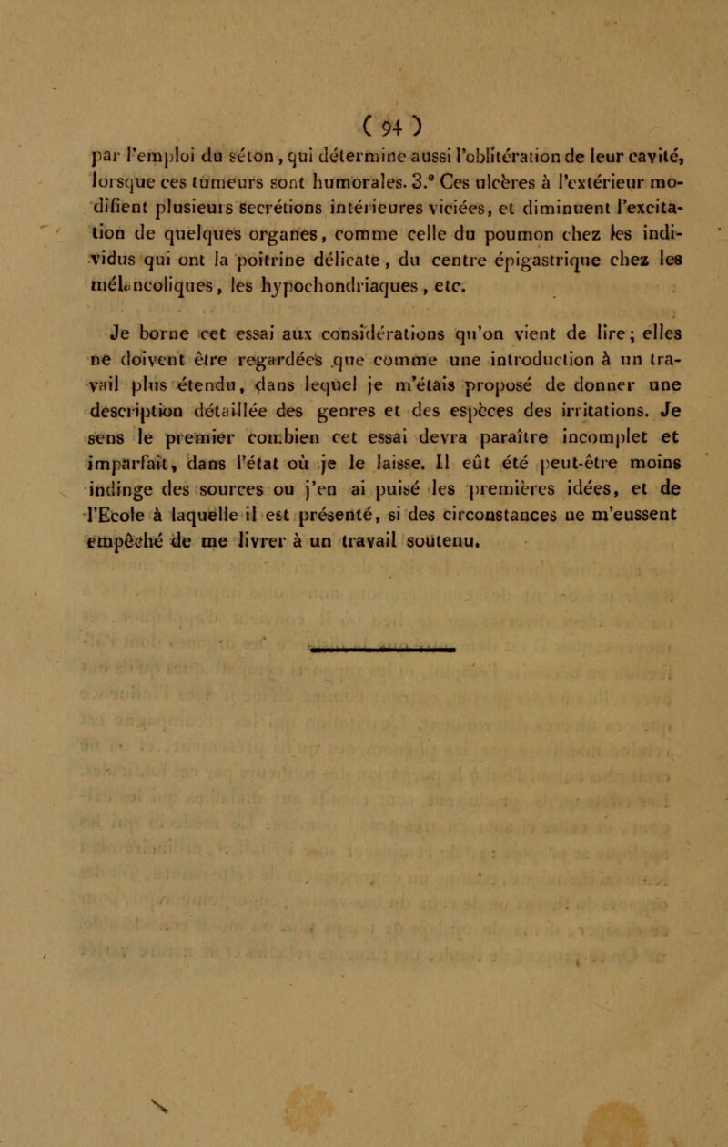 par Temploi du selon , qui détermine aussi l'oblitération de leur cavité, lorsque ces tumeurs sont Immorales. 3.° Ces ulcères à l'extérieur mo- difient plusieurs sécrétions intérieures viciées, et diminuent l'excita- tion de quelques organes, comme celle du poumon chez les indi- vidus qui ont la poitrine délicate , du centre épigastrique chez les mélancoliques, les hypochondriaques , etc. Je borne cet essai aux considérations qu'on vient de lire; elles ne doivent être regardées que comme une introduction à un tra- vail plus étendu, dans lequel je m'étais proposé de donner une description détaillée des genres et des espèces des irritations. Je sens le premier combien cet essai devra paraître incomplet et imparfait, dans l'état où je le laisse. Il eût été peut-être moins indinge des sources ou j'en ai puisé les premières idées, et de l'Ecole à laquelle il est présenté, si des circonstances ne m'eussent empêché de me livrer à un travail soutenu. N